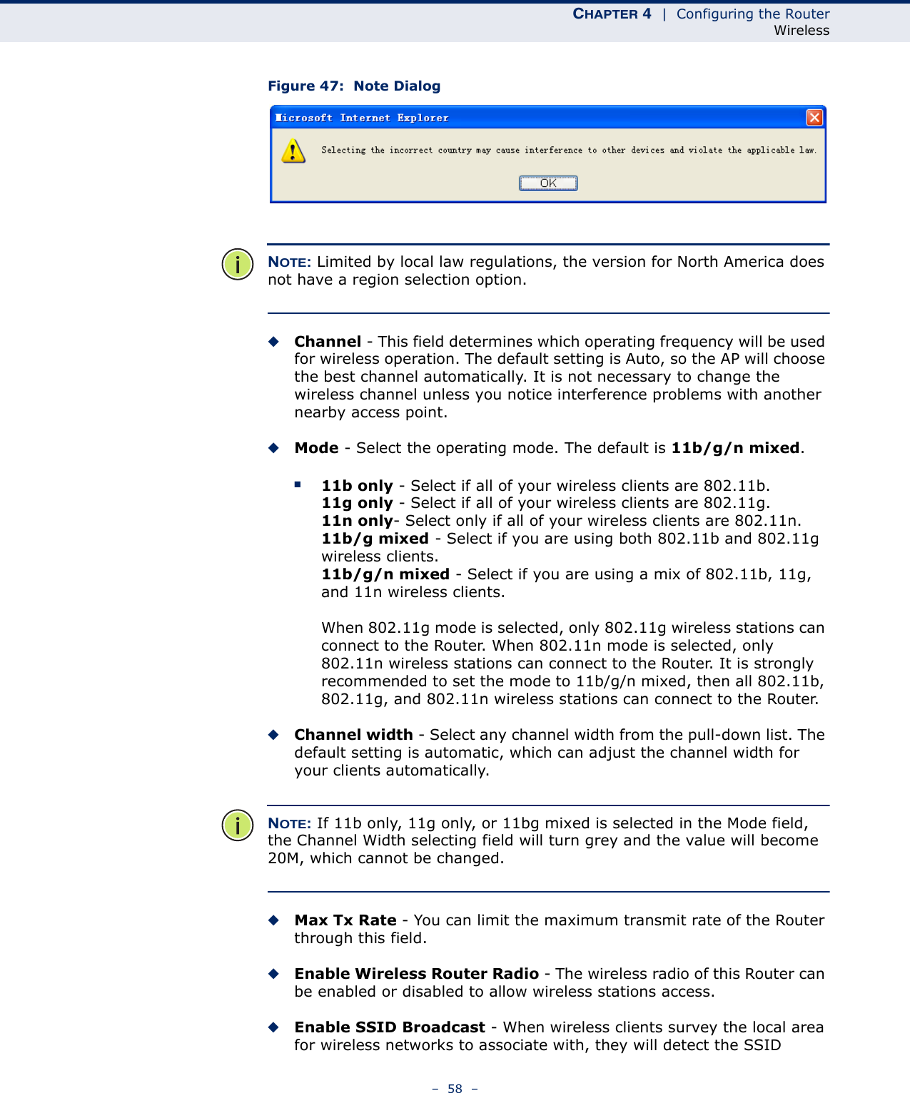 CHAPTER 4  |  Configuring the RouterWireless–  58  –Figure 47:  Note DialogNOTE: Limited by local law regulations, the version for North America does not have a region selection option.◆Channel - This field determines which operating frequency will be used for wireless operation. The default setting is Auto, so the AP will choose the best channel automatically. It is not necessary to change the wireless channel unless you notice interference problems with another nearby access point.◆Mode - Select the operating mode. The default is 11b/g/n mixed.■11b only - Select if all of your wireless clients are 802.11b.11g only - Select if all of your wireless clients are 802.11g.11n only- Select only if all of your wireless clients are 802.11n.11b/g mixed - Select if you are using both 802.11b and 802.11g wireless clients.11b/g/n mixed - Select if you are using a mix of 802.11b, 11g, and 11n wireless clients.When 802.11g mode is selected, only 802.11g wireless stations can connect to the Router. When 802.11n mode is selected, only 802.11n wireless stations can connect to the Router. It is strongly recommended to set the mode to 11b/g/n mixed, then all 802.11b, 802.11g, and 802.11n wireless stations can connect to the Router.◆Channel width - Select any channel width from the pull-down list. The default setting is automatic, which can adjust the channel width for your clients automatically.NOTE: If 11b only, 11g only, or 11bg mixed is selected in the Mode field, the Channel Width selecting field will turn grey and the value will become 20M, which cannot be changed.◆Max Tx Rate - You can limit the maximum transmit rate of the Router through this field.◆Enable Wireless Router Radio - The wireless radio of this Router can be enabled or disabled to allow wireless stations access. ◆Enable SSID Broadcast - When wireless clients survey the local area for wireless networks to associate with, they will detect the SSID 