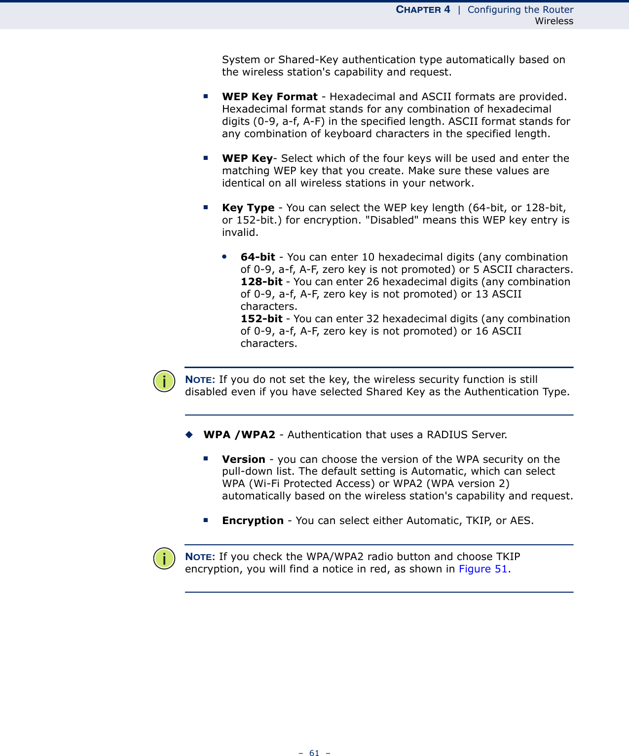 CHAPTER 4  |  Configuring the RouterWireless–  61  –System or Shared-Key authentication type automatically based on the wireless station&apos;s capability and request.■WEP Key Format - Hexadecimal and ASCII formats are provided. Hexadecimal format stands for any combination of hexadecimal digits (0-9, a-f, A-F) in the specified length. ASCII format stands for any combination of keyboard characters in the specified length. ■WEP Key- Select which of the four keys will be used and enter the matching WEP key that you create. Make sure these values are identical on all wireless stations in your network. ■Key Type - You can select the WEP key length (64-bit, or 128-bit, or 152-bit.) for encryption. &quot;Disabled&quot; means this WEP key entry is invalid.●64-bit - You can enter 10 hexadecimal digits (any combination of 0-9, a-f, A-F, zero key is not promoted) or 5 ASCII characters.128-bit - You can enter 26 hexadecimal digits (any combination of 0-9, a-f, A-F, zero key is not promoted) or 13 ASCII characters.152-bit - You can enter 32 hexadecimal digits (any combination of 0-9, a-f, A-F, zero key is not promoted) or 16 ASCII characters. NOTE: If you do not set the key, the wireless security function is still disabled even if you have selected Shared Key as the Authentication Type.◆WPA /WPA2 - Authentication that uses a RADIUS Server.■Version - you can choose the version of the WPA security on the pull-down list. The default setting is Automatic, which can select WPA (Wi-Fi Protected Access) or WPA2 (WPA version 2) automatically based on the wireless station&apos;s capability and request.■Encryption - You can select either Automatic, TKIP, or AES.NOTE: If you check the WPA/WPA2 radio button and choose TKIP encryption, you will find a notice in red, as shown in Figure 51.