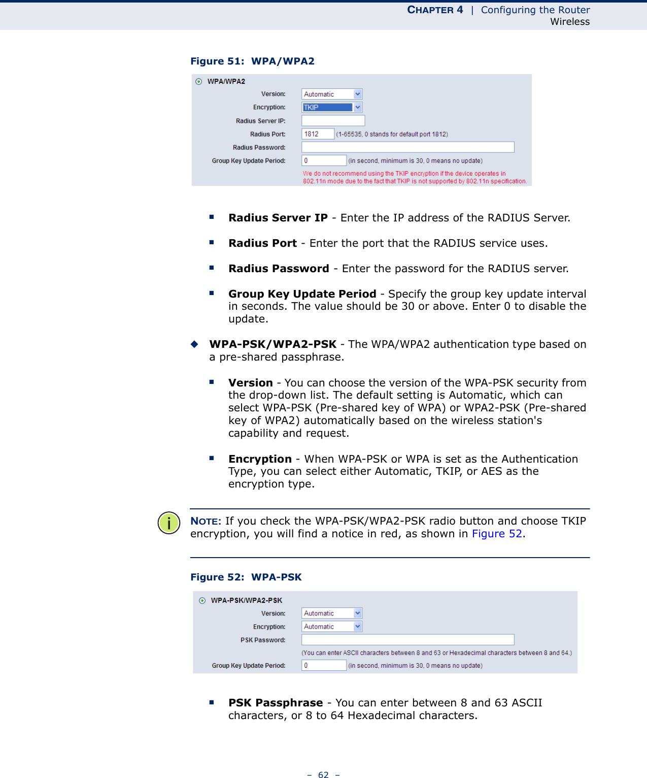 CHAPTER 4  |  Configuring the RouterWireless–  62  –Figure 51:  WPA/WPA2  ■Radius Server IP - Enter the IP address of the RADIUS Server.■Radius Port - Enter the port that the RADIUS service uses.■Radius Password - Enter the password for the RADIUS server.■Group Key Update Period - Specify the group key update interval in seconds. The value should be 30 or above. Enter 0 to disable the update.◆WPA-PSK/WPA2-PSK - The WPA/WPA2 authentication type based on a pre-shared passphrase. ■Version - You can choose the version of the WPA-PSK security from the drop-down list. The default setting is Automatic, which can select WPA-PSK (Pre-shared key of WPA) or WPA2-PSK (Pre-shared key of WPA2) automatically based on the wireless station&apos;s capability and request.■Encryption - When WPA-PSK or WPA is set as the Authentication Type, you can select either Automatic, TKIP, or AES as the encryption type.NOTE: If you check the WPA-PSK/WPA2-PSK radio button and choose TKIP encryption, you will find a notice in red, as shown in Figure 52.Figure 52:  WPA-PSK ■PSK Passphrase - You can enter between 8 and 63 ASCII characters, or 8 to 64 Hexadecimal characters.