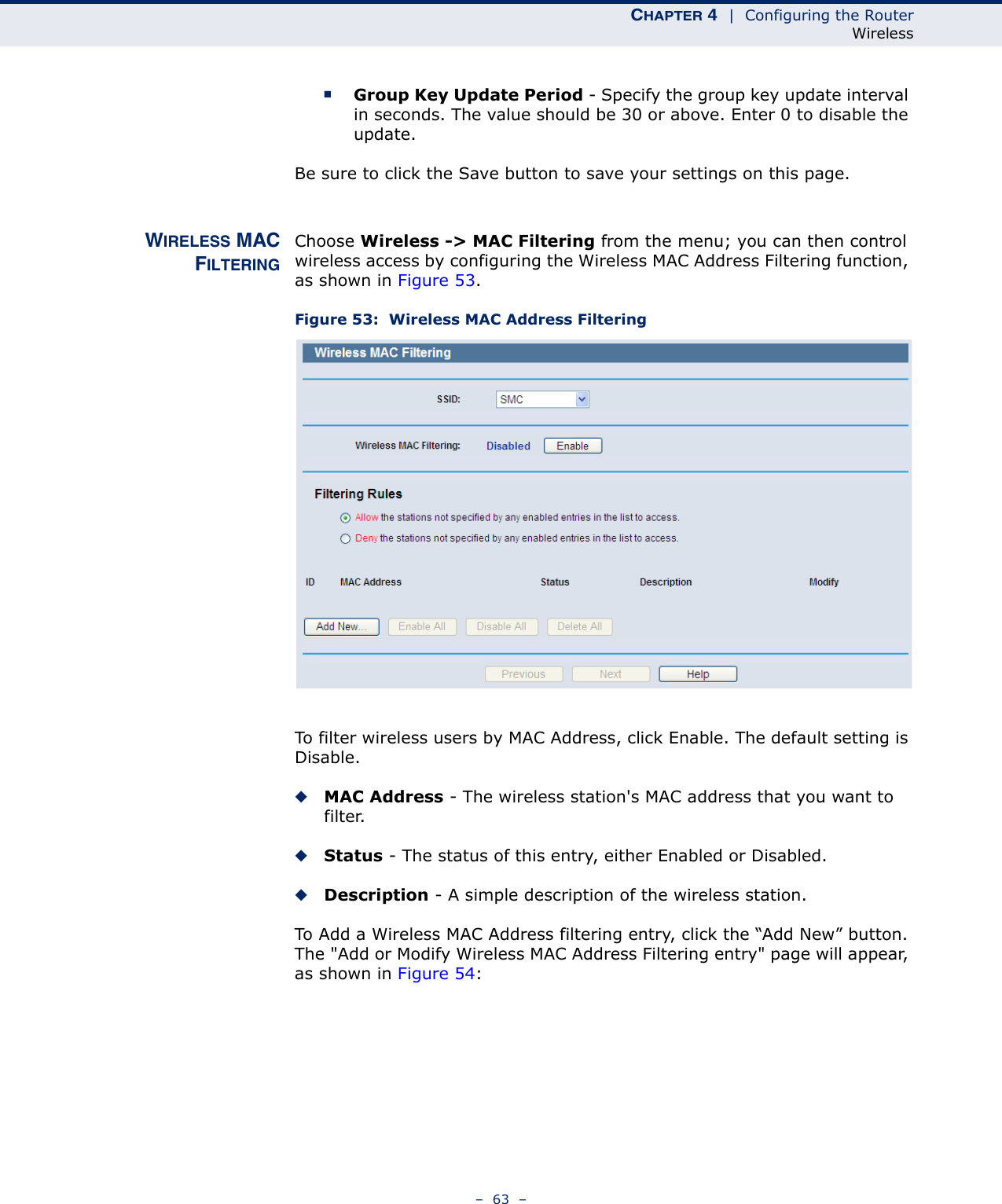 CHAPTER 4  |  Configuring the RouterWireless–  63  –■Group Key Update Period - Specify the group key update interval in seconds. The value should be 30 or above. Enter 0 to disable the update.Be sure to click the Save button to save your settings on this page.WIRELESS MACFILTERINGChoose Wireless -&gt; MAC Filtering from the menu; you can then control wireless access by configuring the Wireless MAC Address Filtering function, as shown in Figure 53.Figure 53:  Wireless MAC Address FilteringTo filter wireless users by MAC Address, click Enable. The default setting is Disable.◆MAC Address - The wireless station&apos;s MAC address that you want to filter. ◆Status - The status of this entry, either Enabled or Disabled.◆Description - A simple description of the wireless station. To Add a Wireless MAC Address filtering entry, click the “Add New” button. The &quot;Add or Modify Wireless MAC Address Filtering entry&quot; page will appear, as shown in Figure 54: