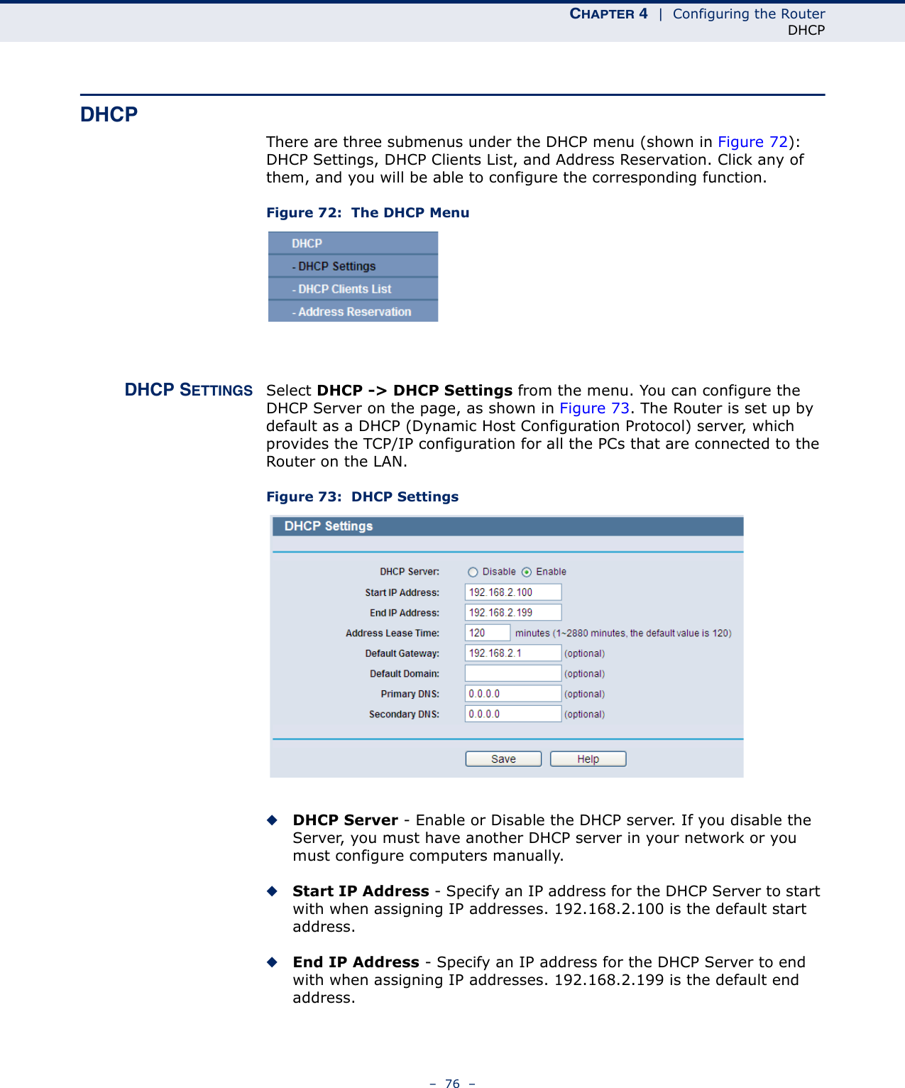 CHAPTER 4  |  Configuring the RouterDHCP–  76  –DHCPThere are three submenus under the DHCP menu (shown in Figure 72): DHCP Settings, DHCP Clients List, and Address Reservation. Click any of them, and you will be able to configure the corresponding function.Figure 72:  The DHCP MenuDHCP SETTINGS Select DHCP -&gt; DHCP Settings from the menu. You can configure the DHCP Server on the page, as shown in Figure 73. The Router is set up by default as a DHCP (Dynamic Host Configuration Protocol) server, which provides the TCP/IP configuration for all the PCs that are connected to the Router on the LAN. Figure 73:  DHCP Settings◆DHCP Server - Enable or Disable the DHCP server. If you disable the Server, you must have another DHCP server in your network or you must configure computers manually.◆Start IP Address - Specify an IP address for the DHCP Server to start with when assigning IP addresses. 192.168.2.100 is the default start address.◆End IP Address - Specify an IP address for the DHCP Server to end with when assigning IP addresses. 192.168.2.199 is the default end address.