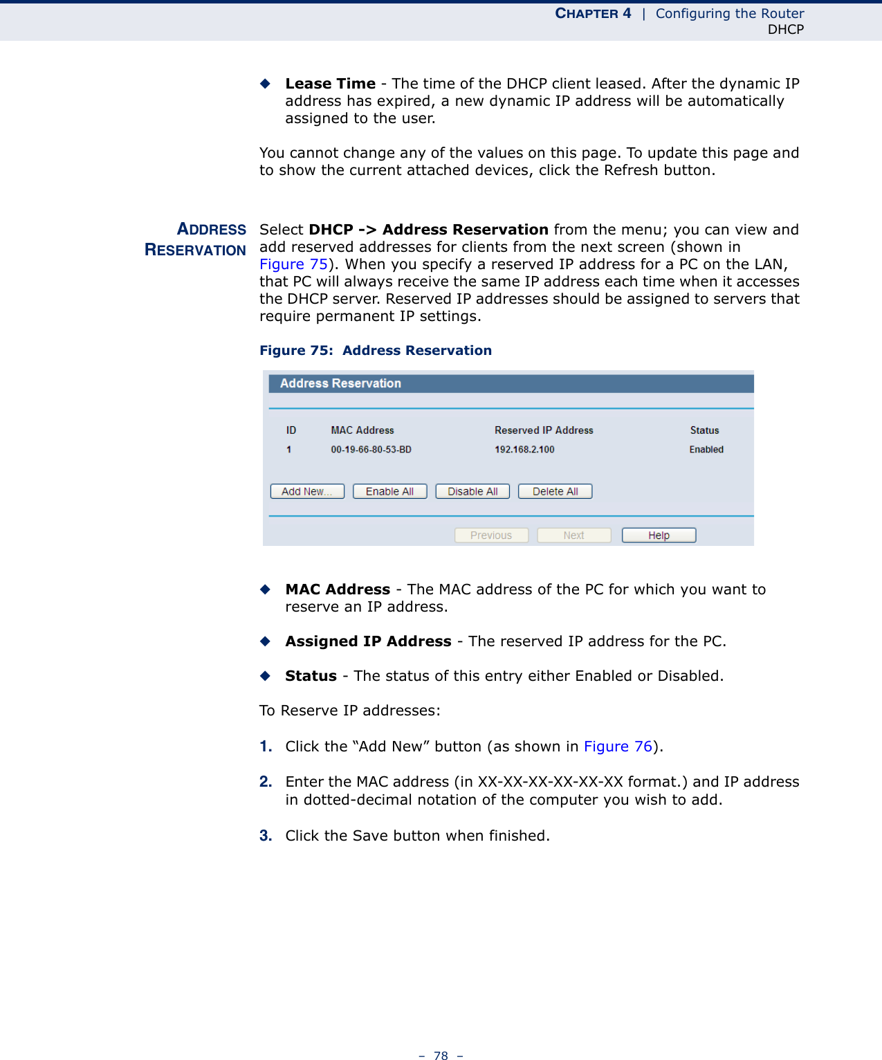 CHAPTER 4  |  Configuring the RouterDHCP–  78  –◆Lease Time - The time of the DHCP client leased. After the dynamic IP address has expired, a new dynamic IP address will be automatically assigned to the user.You cannot change any of the values on this page. To update this page and to show the current attached devices, click the Refresh button.ADDRESSRESERVATIONSelect DHCP -&gt; Address Reservation from the menu; you can view and add reserved addresses for clients from the next screen (shown in Figure 75). When you specify a reserved IP address for a PC on the LAN, that PC will always receive the same IP address each time when it accesses the DHCP server. Reserved IP addresses should be assigned to servers that require permanent IP settings. Figure 75:  Address Reservation◆MAC Address - The MAC address of the PC for which you want to reserve an IP address.◆Assigned IP Address - The reserved IP address for the PC.◆Status - The status of this entry either Enabled or Disabled.To Reserve IP addresses: 1. Click the “Add New” button (as shown in Figure 76).2. Enter the MAC address (in XX-XX-XX-XX-XX-XX format.) and IP address in dotted-decimal notation of the computer you wish to add. 3. Click the Save button when finished. 