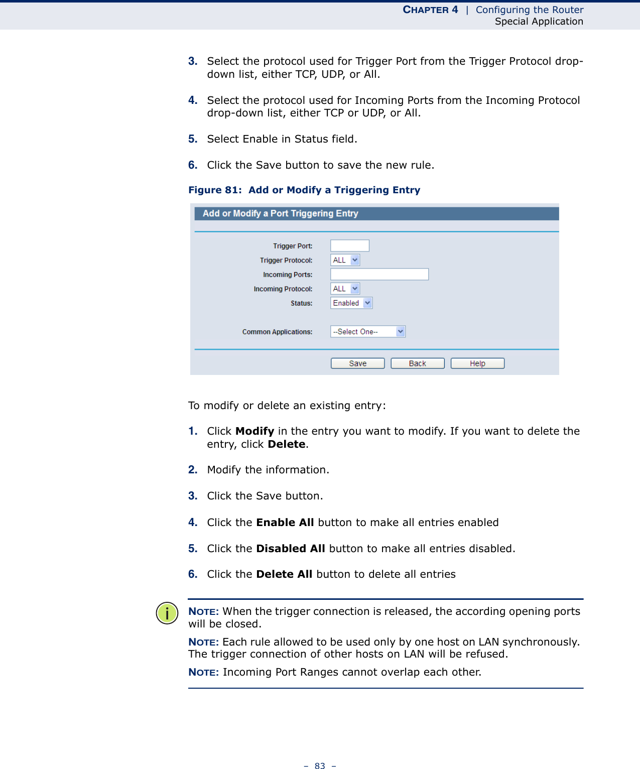 CHAPTER 4  |  Configuring the RouterSpecial Application–  83  –3. Select the protocol used for Trigger Port from the Trigger Protocol drop-down list, either TCP, UDP, or All.4. Select the protocol used for Incoming Ports from the Incoming Protocol drop-down list, either TCP or UDP, or All.5. Select Enable in Status field. 6. Click the Save button to save the new rule.Figure 81:  Add or Modify a Triggering EntryTo modify or delete an existing entry:1. Click Modify in the entry you want to modify. If you want to delete the entry, click Delete.2. Modify the information. 3. Click the Save button.4. Click the Enable All button to make all entries enabled5. Click the Disabled All button to make all entries disabled.6. Click the Delete All button to delete all entriesNOTE: When the trigger connection is released, the according opening ports will be closed.NOTE: Each rule allowed to be used only by one host on LAN synchronously. The trigger connection of other hosts on LAN will be refused.NOTE: Incoming Port Ranges cannot overlap each other.