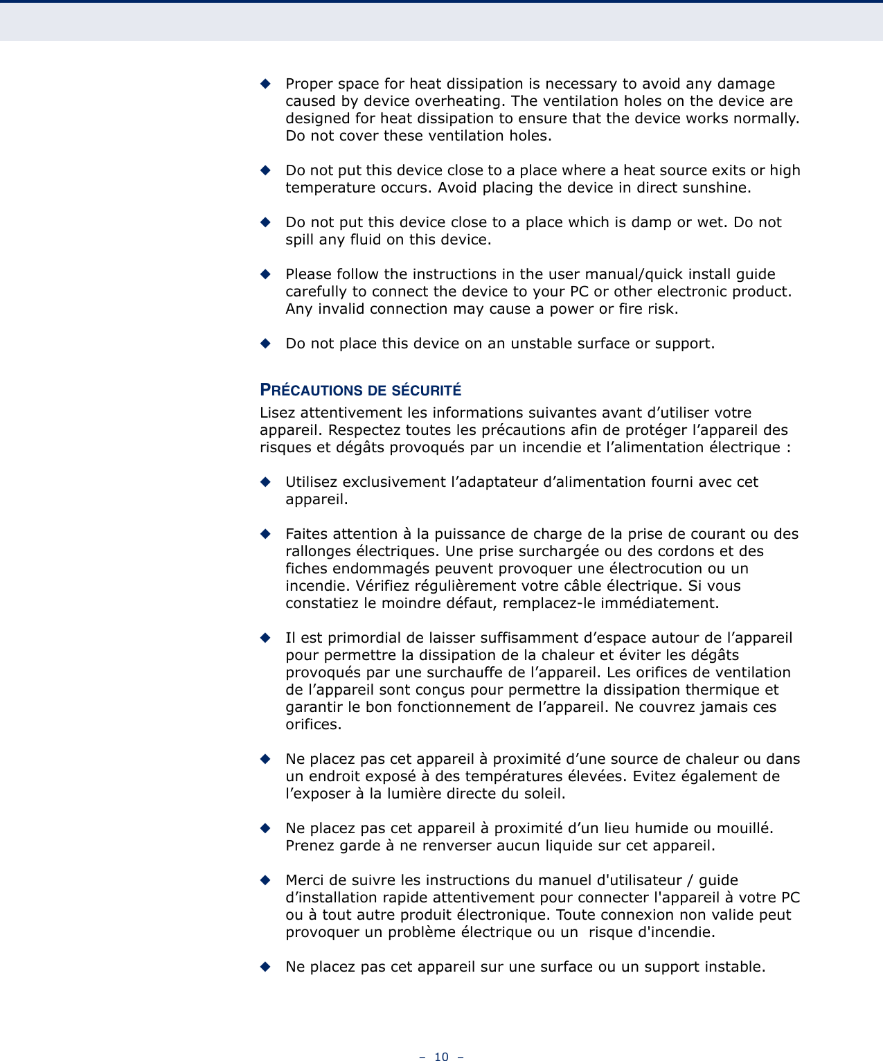 –  10  –◆Proper space for heat dissipation is necessary to avoid any damage caused by device overheating. The ventilation holes on the device are designed for heat dissipation to ensure that the device works normally. Do not cover these ventilation holes.◆Do not put this device close to a place where a heat source exits or high temperature occurs. Avoid placing the device in direct sunshine.◆Do not put this device close to a place which is damp or wet. Do not spill any fluid on this device.◆Please follow the instructions in the user manual/quick install guide carefully to connect the device to your PC or other electronic product. Any invalid connection may cause a power or fire risk.◆Do not place this device on an unstable surface or support.PRÉCAUTIONS DE SÉCURITÉLisez attentivement les informations suivantes avant d’utiliser votre appareil. Respectez toutes les précautions afin de protéger l’appareil des risques et dégâts provoqués par un incendie et l’alimentation électrique :◆Utilisez exclusivement l’adaptateur d’alimentation fourni avec cet appareil.◆Faites attention à la puissance de charge de la prise de courant ou des rallonges électriques. Une prise surchargée ou des cordons et des fiches endommagés peuvent provoquer une électrocution ou un incendie. Vérifiez régulièrement votre câble électrique. Si vous constatiez le moindre défaut, remplacez-le immédiatement.◆Il est primordial de laisser suffisamment d’espace autour de l’appareil pour permettre la dissipation de la chaleur et éviter les dégâts provoqués par une surchauffe de l’appareil. Les orifices de ventilation de l’appareil sont conçus pour permettre la dissipation thermique et garantir le bon fonctionnement de l’appareil. Ne couvrez jamais ces orifices.◆Ne placez pas cet appareil à proximité d’une source de chaleur ou dans un endroit exposé à des températures élevées. Evitez également de l’exposer à la lumière directe du soleil.◆Ne placez pas cet appareil à proximité d’un lieu humide ou mouillé. Prenez garde à ne renverser aucun liquide sur cet appareil.◆Merci de suivre les instructions du manuel d&apos;utilisateur / guide d’installation rapide attentivement pour connecter l&apos;appareil à votre PC ou à tout autre produit électronique. Toute connexion non valide peut provoquer un problème électrique ou un  risque d&apos;incendie. ◆Ne placez pas cet appareil sur une surface ou un support instable.
