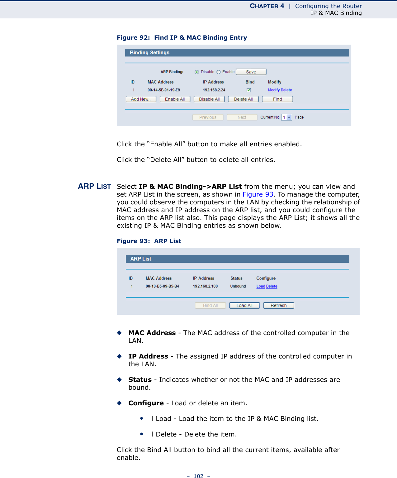 CHAPTER 4  |  Configuring the RouterIP &amp; MAC Binding–  102  –Figure 92:  Find IP &amp; MAC Binding Entry Click the “Enable All” button to make all entries enabled. Click the “Delete All” button to delete all entries.ARP LIST Select IP &amp; MAC Binding-&gt;ARP List from the menu; you can view and set ARP List in the screen, as shown in Figure 93. To manage the computer, you could observe the computers in the LAN by checking the relationship of MAC address and IP address on the ARP list, and you could configure the items on the ARP list also. This page displays the ARP List; it shows all the existing IP &amp; MAC Binding entries as shown below. Figure 93:  ARP List◆MAC Address - The MAC address of the controlled computer in the LAN.  ◆IP Address - The assigned IP address of the controlled computer in the LAN.  ◆Status - Indicates whether or not the MAC and IP addresses are bound. ◆Configure - Load or delete an item.  ●l Load - Load the item to the IP &amp; MAC Binding list.  ●l Delete - Delete the item.  Click the Bind All button to bind all the current items, available after enable. 