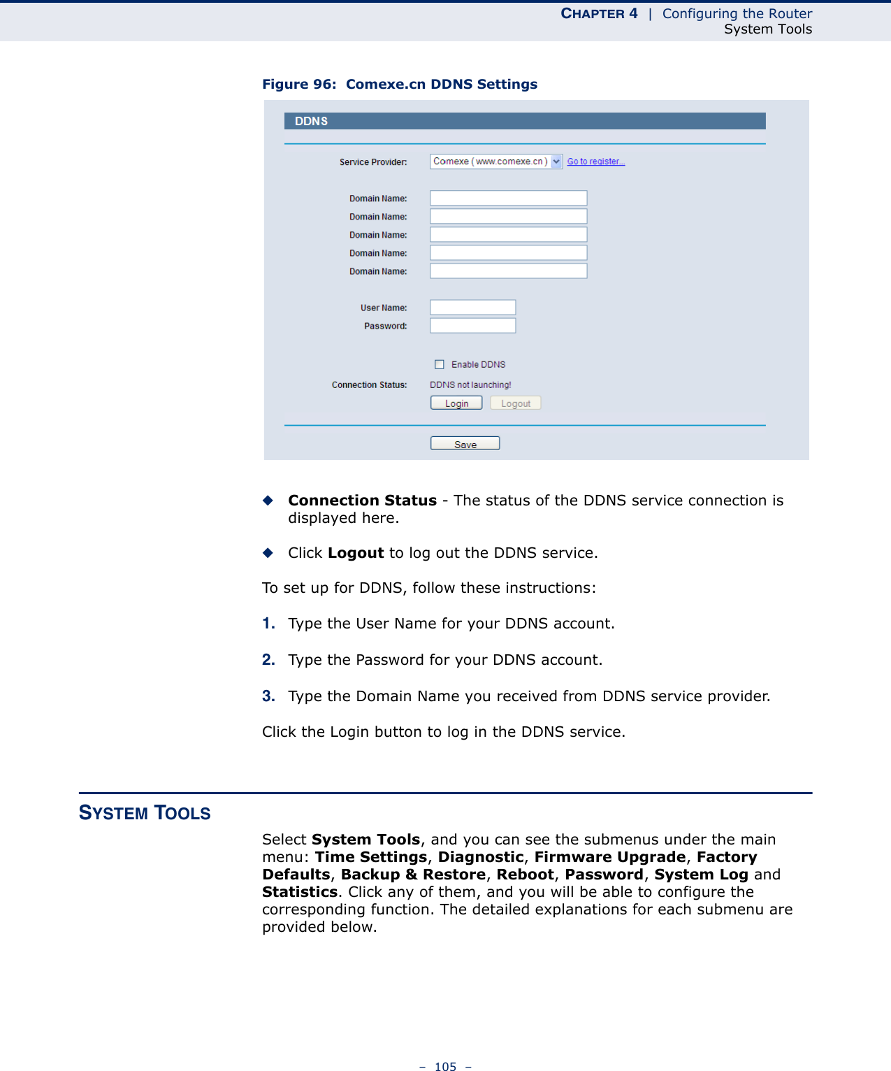 CHAPTER 4  |  Configuring the RouterSystem Tools–  105  –Figure 96:  Comexe.cn DDNS Settings◆Connection Status - The status of the DDNS service connection is displayed here.◆Click Logout to log out the DDNS service.To set up for DDNS, follow these instructions:1. Type the User Name for your DDNS account. 2. Type the Password for your DDNS account. 3. Type the Domain Name you received from DDNS service provider.Click the Login button to log in the DDNS service.SYSTEM TOOLSSelect System Tools, and you can see the submenus under the main menu: Time Settings, Diagnostic, Firmware Upgrade, Factory Defaults, Backup &amp; Restore, Reboot, Password, System Log and Statistics. Click any of them, and you will be able to configure the corresponding function. The detailed explanations for each submenu are provided below.