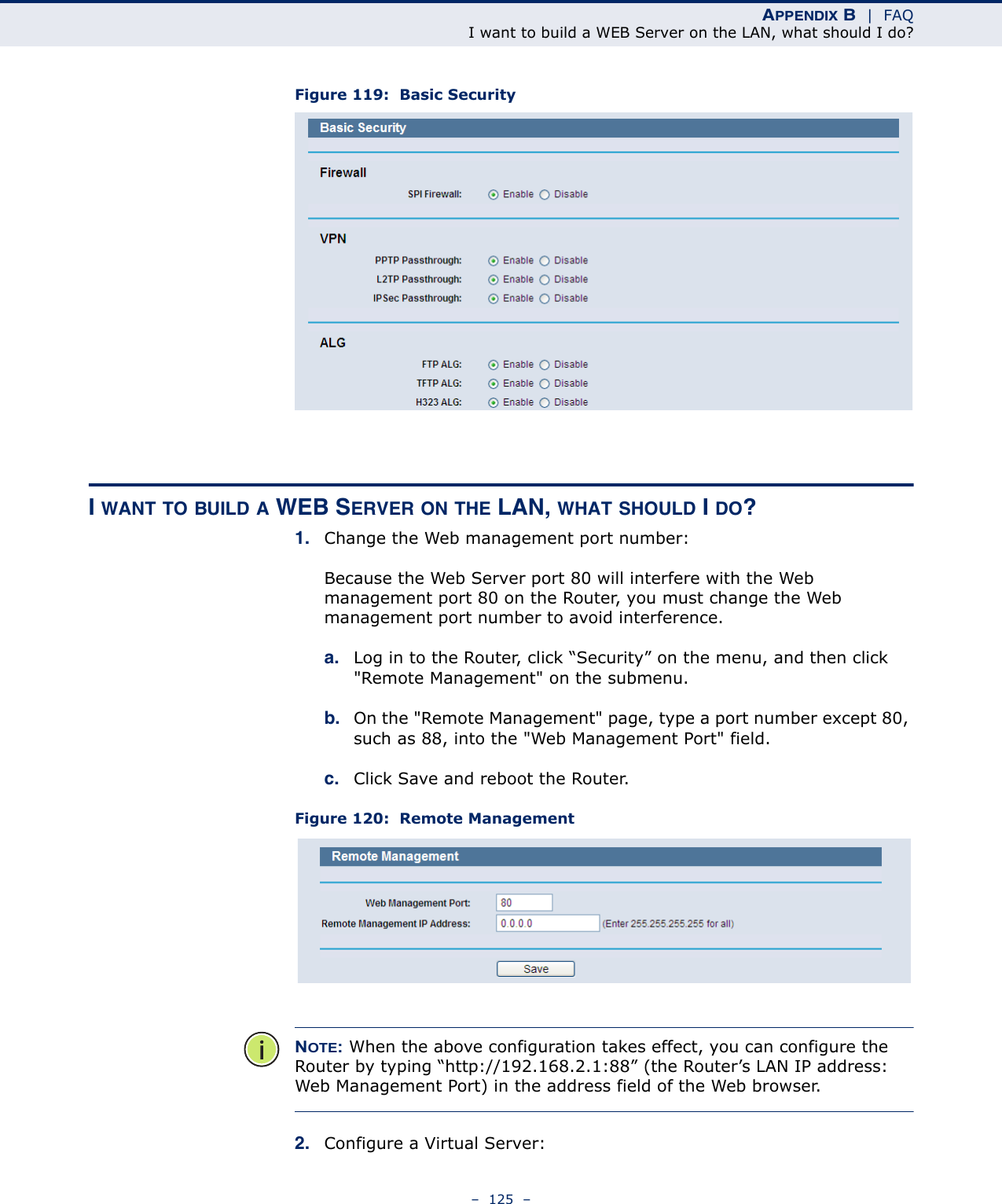 APPENDIX B  |  FAQI want to build a WEB Server on the LAN, what should I do?–  125  –Figure 119:  Basic SecurityI WANT TO BUILD A WEB SERVER ON THE LAN, WHAT SHOULD I DO?1. Change the Web management port number: Because the Web Server port 80 will interfere with the Web management port 80 on the Router, you must change the Web management port number to avoid interference.a. Log in to the Router, click “Security” on the menu, and then click &quot;Remote Management&quot; on the submenu. b. On the &quot;Remote Management&quot; page, type a port number except 80, such as 88, into the &quot;Web Management Port&quot; field. c. Click Save and reboot the Router.Figure 120:  Remote ManagementNOTE: When the above configuration takes effect, you can configure the Router by typing “http://192.168.2.1:88” (the Router’s LAN IP address: Web Management Port) in the address field of the Web browser.2. Configure a Virtual Server: