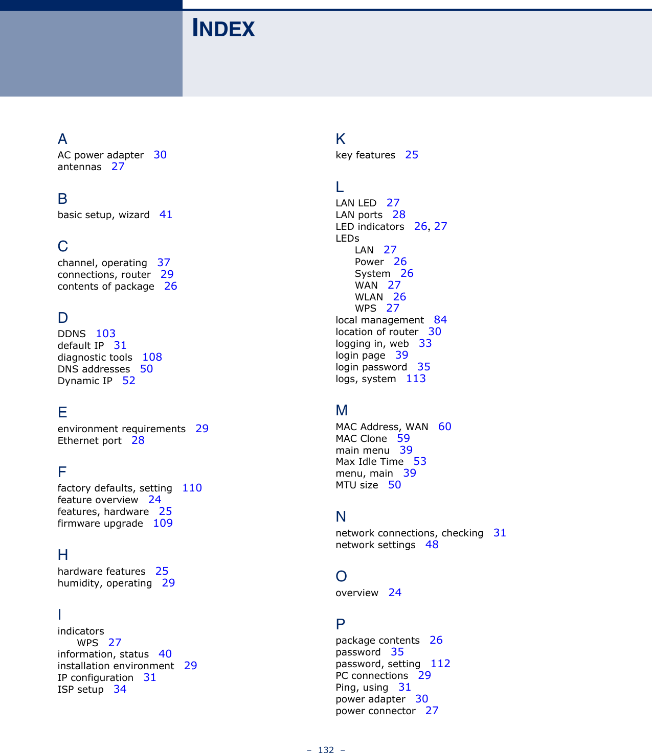 –  132  –INDEXAAC power adapter   30antennas   27Bbasic setup, wizard   41Cchannel, operating   37connections, router   29contents of package   26DDDNS   103default IP   31diagnostic tools   108DNS addresses   50Dynamic IP   52Eenvironment requirements   29Ethernet port   28Ffactory defaults, setting   110feature overview   24features, hardware   25firmware upgrade   109Hhardware features   25humidity, operating   29IindicatorsWPS   27information, status   40installation environment   29IP configuration   31ISP setup   34Kkey features   25LLAN LED   27LAN ports   28LED indicators   26, 27LEDsLAN   27Power   26System   26WAN   27WLAN   26WPS   27local management   84location of router   30logging in, web   33login page   39login password   35logs, system   113MMAC Address, WAN   60MAC Clone   59main menu   39Max Idle Time   53menu, main   39MTU size   50Nnetwork connections, checking   31network settings   48Ooverview   24Ppackage contents   26password   35password, setting   112PC connections   29Ping, using   31power adapter   30power connector   27