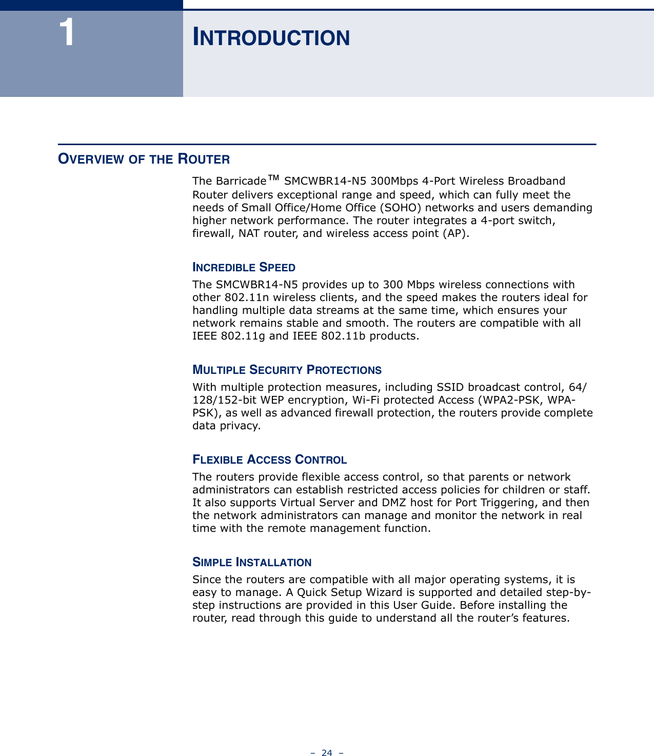 –  24  –1INTRODUCTIONOVERVIEW OF THE ROUTERThe Barricade™ SMCWBR14-N5 300Mbps 4-Port Wireless Broadband Router delivers exceptional range and speed, which can fully meet the needs of Small Office/Home Office (SOHO) networks and users demanding higher network performance. The router integrates a 4-port switch, firewall, NAT router, and wireless access point (AP). INCREDIBLE SPEEDThe SMCWBR14-N5 provides up to 300 Mbps wireless connections with other 802.11n wireless clients, and the speed makes the routers ideal for handling multiple data streams at the same time, which ensures your network remains stable and smooth. The routers are compatible with all IEEE 802.11g and IEEE 802.11b products.MULTIPLE SECURITY PROTECTIONSWith multiple protection measures, including SSID broadcast control, 64/128/152-bit WEP encryption, Wi-Fi protected Access (WPA2-PSK, WPA-PSK), as well as advanced firewall protection, the routers provide complete data privacy. FLEXIBLE ACCESS CONTROLThe routers provide flexible access control, so that parents or network administrators can establish restricted access policies for children or staff. It also supports Virtual Server and DMZ host for Port Triggering, and then the network administrators can manage and monitor the network in real time with the remote management function. SIMPLE INSTALLATIONSince the routers are compatible with all major operating systems, it is easy to manage. A Quick Setup Wizard is supported and detailed step-by-step instructions are provided in this User Guide. Before installing the router, read through this guide to understand all the router’s features.