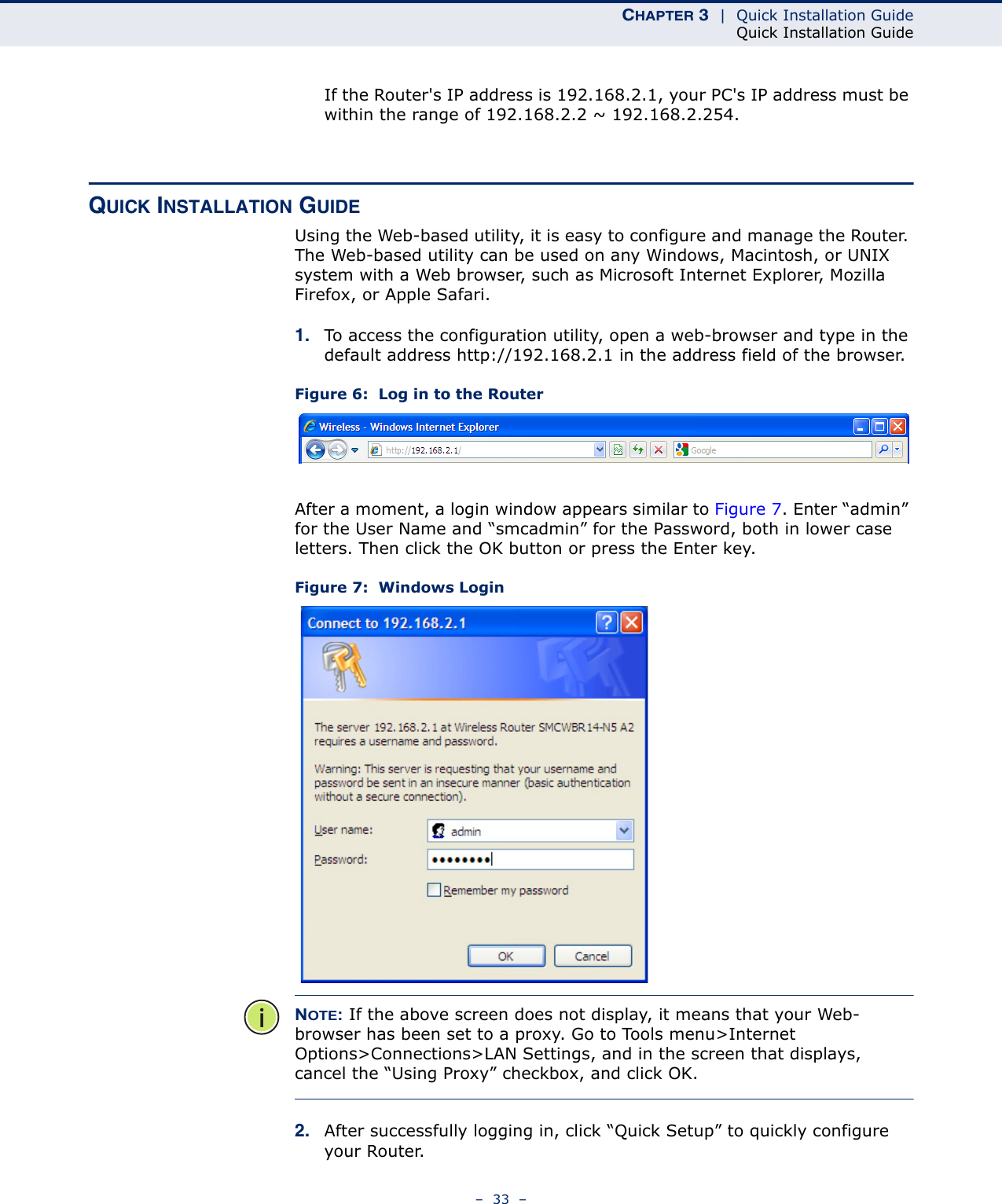 CHAPTER 3  |  Quick Installation GuideQuick Installation Guide–  33  –If the Router&apos;s IP address is 192.168.2.1, your PC&apos;s IP address must be within the range of 192.168.2.2 ~ 192.168.2.254.QUICK INSTALLATION GUIDEUsing the Web-based utility, it is easy to configure and manage the Router. The Web-based utility can be used on any Windows, Macintosh, or UNIX system with a Web browser, such as Microsoft Internet Explorer, Mozilla Firefox, or Apple Safari.1. To access the configuration utility, open a web-browser and type in the default address http://192.168.2.1 in the address field of the browser.Figure 6:  Log in to the RouterAfter a moment, a login window appears similar to Figure 7. Enter “admin” for the User Name and “smcadmin” for the Password, both in lower case letters. Then click the OK button or press the Enter key.Figure 7:  Windows LoginNOTE: If the above screen does not display, it means that your Web-browser has been set to a proxy. Go to Tools menu&gt;Internet Options&gt;Connections&gt;LAN Settings, and in the screen that displays, cancel the “Using Proxy” checkbox, and click OK.2. After successfully logging in, click “Quick Setup” to quickly configure your Router.  