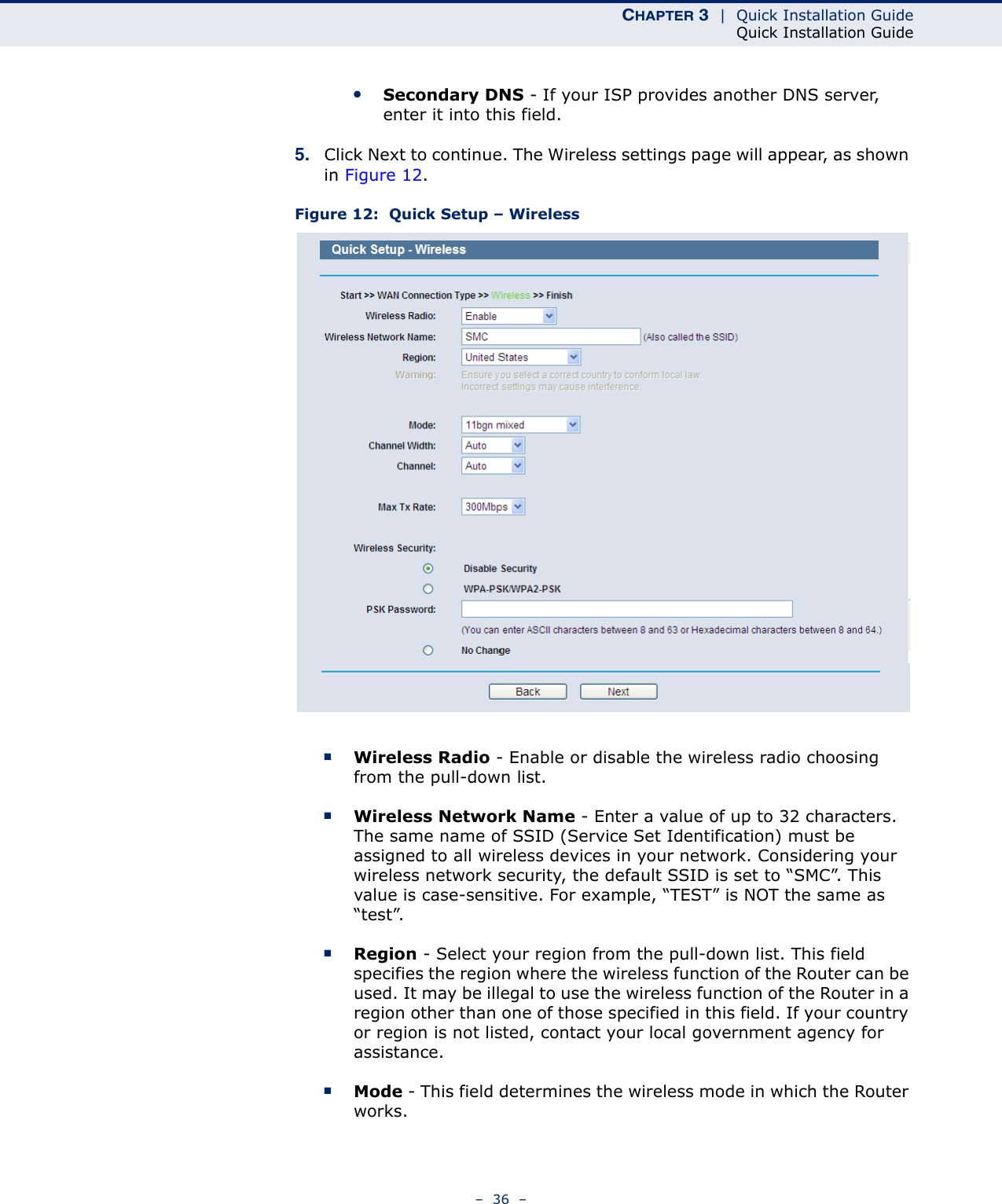 CHAPTER 3  |  Quick Installation GuideQuick Installation Guide–  36  –●Secondary DNS - If your ISP provides another DNS server, enter it into this field.5. Click Next to continue. The Wireless settings page will appear, as shown in Figure 12.Figure 12:  Quick Setup – Wireless■Wireless Radio - Enable or disable the wireless radio choosing from the pull-down list. ■Wireless Network Name - Enter a value of up to 32 characters. The same name of SSID (Service Set Identification) must be assigned to all wireless devices in your network. Considering your wireless network security, the default SSID is set to “SMC”. This value is case-sensitive. For example, “TEST” is NOT the same as “test”.■Region - Select your region from the pull-down list. This field specifies the region where the wireless function of the Router can be used. It may be illegal to use the wireless function of the Router in a region other than one of those specified in this field. If your country or region is not listed, contact your local government agency for assistance.■Mode - This field determines the wireless mode in which the Router works.