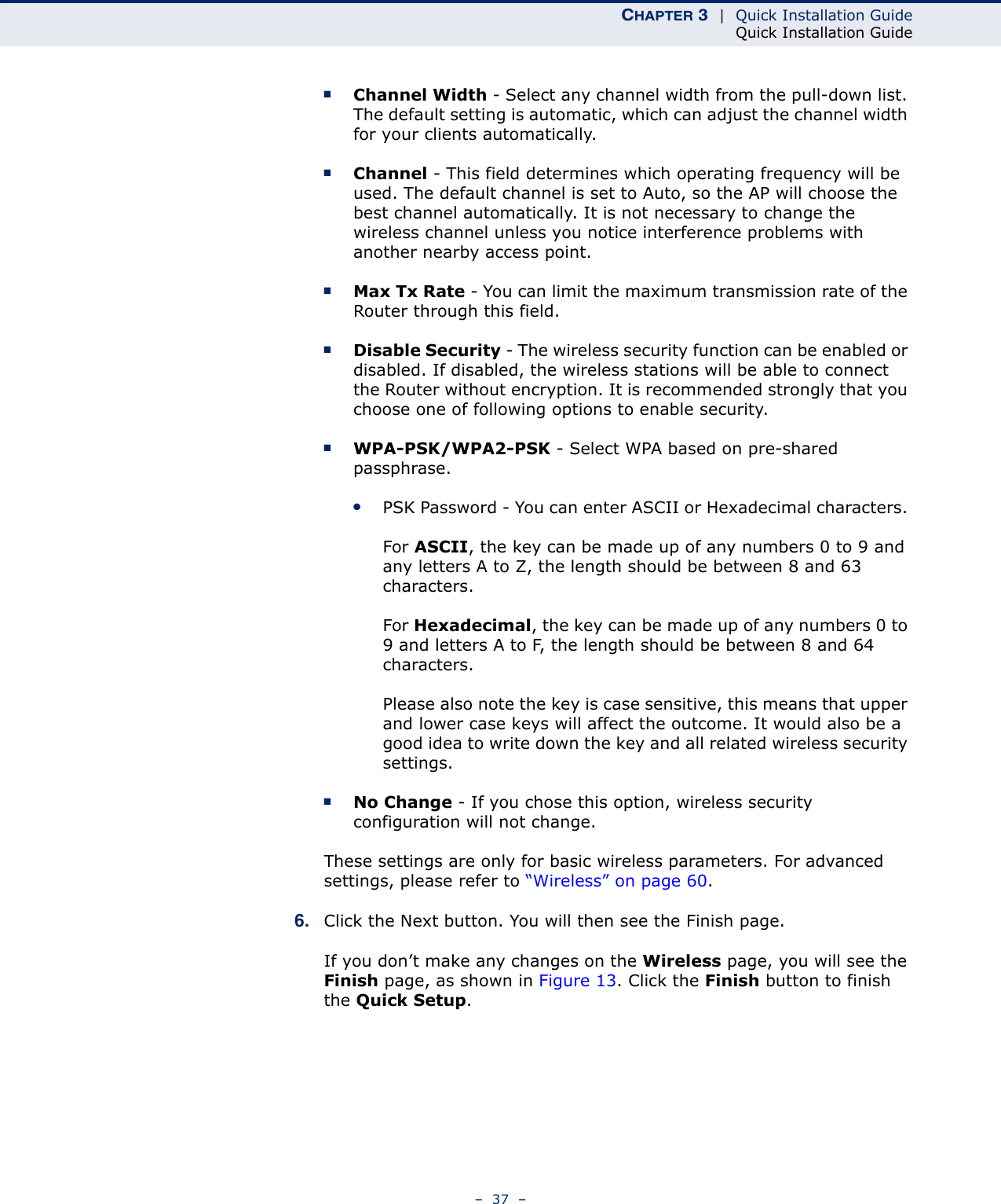 CHAPTER 3  |  Quick Installation GuideQuick Installation Guide–  37  –■Channel Width - Select any channel width from the pull-down list. The default setting is automatic, which can adjust the channel width for your clients automatically.■Channel - This field determines which operating frequency will be used. The default channel is set to Auto, so the AP will choose the best channel automatically. It is not necessary to change the wireless channel unless you notice interference problems with another nearby access point.■Max Tx Rate - You can limit the maximum transmission rate of the Router through this field.■Disable Security - The wireless security function can be enabled or disabled. If disabled, the wireless stations will be able to connect the Router without encryption. It is recommended strongly that you choose one of following options to enable security.■WPA-PSK/WPA2-PSK - Select WPA based on pre-shared passphrase. ●PSK Password - You can enter ASCII or Hexadecimal characters. For ASCII, the key can be made up of any numbers 0 to 9 and any letters A to Z, the length should be between 8 and 63 characters.For Hexadecimal, the key can be made up of any numbers 0 to 9 and letters A to F, the length should be between 8 and 64 characters.Please also note the key is case sensitive, this means that upper and lower case keys will affect the outcome. It would also be a good idea to write down the key and all related wireless security settings. ■No Change - If you chose this option, wireless security configuration will not change.These settings are only for basic wireless parameters. For advanced settings, please refer to “Wireless” on page 60. 6. Click the Next button. You will then see the Finish page. If you don’t make any changes on the Wireless page, you will see the Finish page, as shown in Figure 13. Click the Finish button to finish the Quick Setup. 