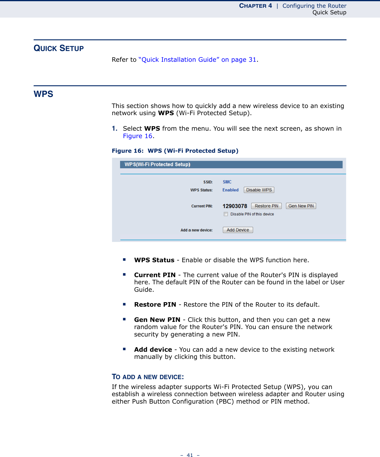 CHAPTER 4  |  Configuring the RouterQuick Setup–  41  –QUICK SETUPRefer to “Quick Installation Guide” on page 31.WPSThis section shows how to quickly add a new wireless device to an existing network using WPS (Wi-Fi Protected Setup). 1. Select WPS from the menu. You will see the next screen, as shown in Figure 16. Figure 16:  WPS (Wi-Fi Protected Setup) ■WPS Status - Enable or disable the WPS function here. ■Current PIN - The current value of the Router&apos;s PIN is displayed here. The default PIN of the Router can be found in the label or User Guide. ■Restore PIN - Restore the PIN of the Router to its default. ■Gen New PIN - Click this button, and then you can get a new random value for the Router&apos;s PIN. You can ensure the network security by generating a new PIN. ■Add device - You can add a new device to the existing network manually by clicking this button. TO ADD A NEW DEVICE:If the wireless adapter supports Wi-Fi Protected Setup (WPS), you can establish a wireless connection between wireless adapter and Router using either Push Button Configuration (PBC) method or PIN method.