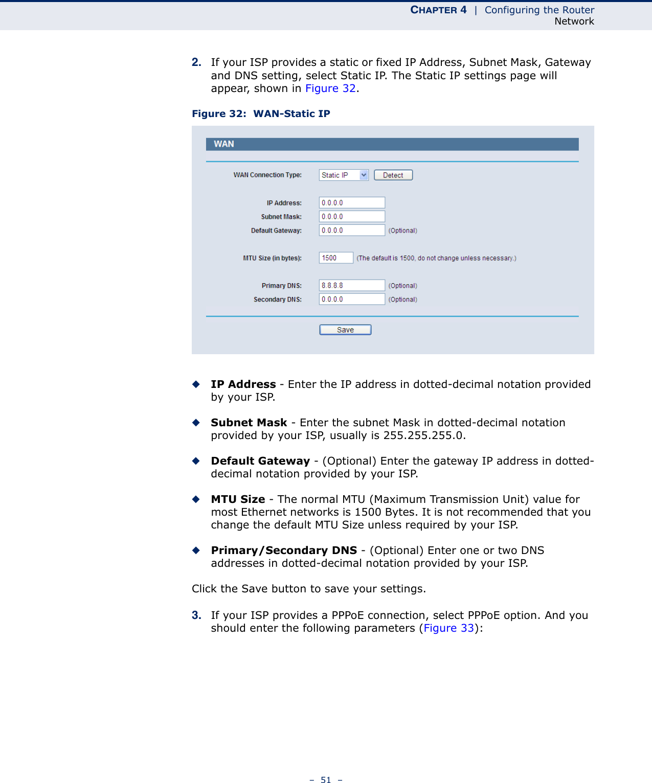 CHAPTER 4  |  Configuring the RouterNetwork–  51  –2. If your ISP provides a static or fixed IP Address, Subnet Mask, Gateway and DNS setting, select Static IP. The Static IP settings page will appear, shown in Figure 32.Figure 32:  WAN-Static IP ◆IP Address - Enter the IP address in dotted-decimal notation provided by your ISP.◆Subnet Mask - Enter the subnet Mask in dotted-decimal notation provided by your ISP, usually is 255.255.255.0.◆Default Gateway - (Optional) Enter the gateway IP address in dotted-decimal notation provided by your ISP.◆MTU Size - The normal MTU (Maximum Transmission Unit) value for most Ethernet networks is 1500 Bytes. It is not recommended that you change the default MTU Size unless required by your ISP.◆Primary/Secondary DNS - (Optional) Enter one or two DNS addresses in dotted-decimal notation provided by your ISP.Click the Save button to save your settings.3. If your ISP provides a PPPoE connection, select PPPoE option. And you should enter the following parameters (Figure 33):
