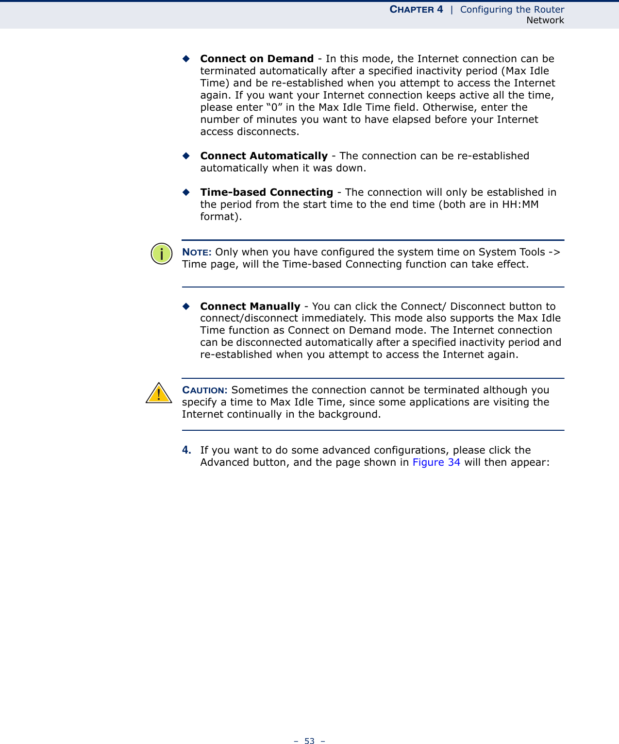 CHAPTER 4  |  Configuring the RouterNetwork–  53  –◆Connect on Demand - In this mode, the Internet connection can be terminated automatically after a specified inactivity period (Max Idle Time) and be re-established when you attempt to access the Internet again. If you want your Internet connection keeps active all the time, please enter “0” in the Max Idle Time field. Otherwise, enter the number of minutes you want to have elapsed before your Internet access disconnects.◆Connect Automatically - The connection can be re-established automatically when it was down.◆Time-based Connecting - The connection will only be established in the period from the start time to the end time (both are in HH:MM format). NOTE: Only when you have configured the system time on System Tools -&gt; Time page, will the Time-based Connecting function can take effect. ◆Connect Manually - You can click the Connect/ Disconnect button to connect/disconnect immediately. This mode also supports the Max Idle Time function as Connect on Demand mode. The Internet connection can be disconnected automatically after a specified inactivity period and re-established when you attempt to access the Internet again. CAUTION: Sometimes the connection cannot be terminated although you specify a time to Max Idle Time, since some applications are visiting the Internet continually in the background.4. If you want to do some advanced configurations, please click the Advanced button, and the page shown in Figure 34 will then appear: