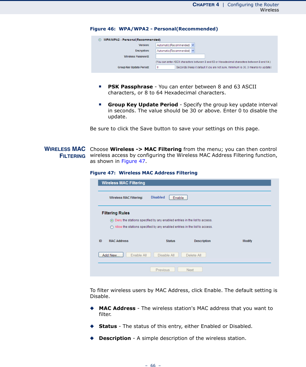 CHAPTER 4  |  Configuring the RouterWireless–  66  –Figure 46:  WPA/WPA2 - Personal(Recommended) ■PSK Passphrase - You can enter between 8 and 63 ASCII characters, or 8 to 64 Hexadecimal characters.■Group Key Update Period - Specify the group key update interval in seconds. The value should be 30 or above. Enter 0 to disable the update.Be sure to click the Save button to save your settings on this page.WIRELESS MACFILTERINGChoose Wireless -&gt; MAC Filtering from the menu; you can then control wireless access by configuring the Wireless MAC Address Filtering function, as shown in Figure 47.Figure 47:  Wireless MAC Address FilteringTo filter wireless users by MAC Address, click Enable. The default setting is Disable.◆MAC Address - The wireless station&apos;s MAC address that you want to filter. ◆Status - The status of this entry, either Enabled or Disabled.◆Description - A simple description of the wireless station. 