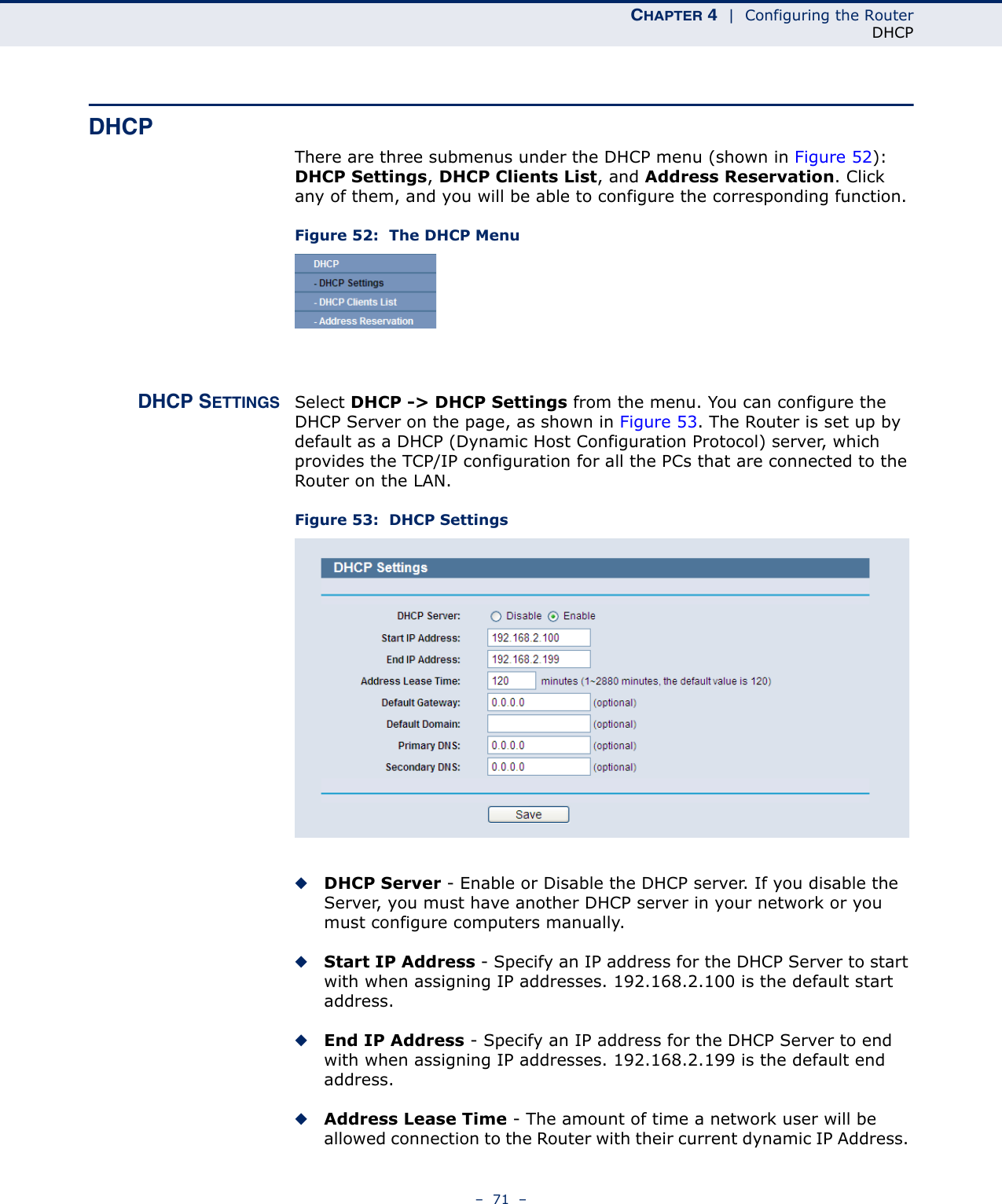 CHAPTER 4  |  Configuring the RouterDHCP–  71  –DHCPThere are three submenus under the DHCP menu (shown in Figure 52): DHCP Settings, DHCP Clients List, and Address Reservation. Click any of them, and you will be able to configure the corresponding function.Figure 52:  The DHCP MenuDHCP SETTINGS Select DHCP -&gt; DHCP Settings from the menu. You can configure the DHCP Server on the page, as shown in Figure 53. The Router is set up by default as a DHCP (Dynamic Host Configuration Protocol) server, which provides the TCP/IP configuration for all the PCs that are connected to the Router on the LAN. Figure 53:  DHCP Settings◆DHCP Server - Enable or Disable the DHCP server. If you disable the Server, you must have another DHCP server in your network or you must configure computers manually.◆Start IP Address - Specify an IP address for the DHCP Server to start with when assigning IP addresses. 192.168.2.100 is the default start address.◆End IP Address - Specify an IP address for the DHCP Server to end with when assigning IP addresses. 192.168.2.199 is the default end address.◆Address Lease Time - The amount of time a network user will be allowed connection to the Router with their current dynamic IP Address. 