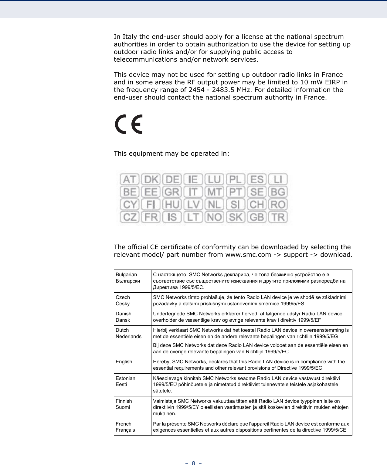 –  8  –In Italy the end-user should apply for a license at the national spectrum authorities in order to obtain authorization to use the device for setting up outdoor radio links and/or for supplying public access to telecommunications and/or network services.This device may not be used for setting up outdoor radio links in France and in some areas the RF output power may be limited to 10 mW EIRP in the frequency range of 2454 - 2483.5 MHz. For detailed information the end-user should contact the national spectrum authority in France.This equipment may be operated in:The official CE certificate of conformity can be downloaded by selecting the relevant model/ part number from www.smc.com -&gt; support -&gt; download.BulgarianБългарскиС настоящето, SMC Networks декларира, че това безжично устройство е в съответствие със съществените изисквания и другите приложими разпоредби на Директива 1999/5/EC.CzechČeskySMC Networks tímto prohlašuje, že tento Radio LAN device je ve shodě se základními požadavky a dalšími příslušnými ustanoveními směrnice 1999/5/ES.DanishDanskUndertegnede SMC Networks erklærer herved, at følgende udstyr Radio LAN device overholder de væsentlige krav og øvrige relevante krav i direktiv 1999/5/EFDutchNederlandsHierbij verklaart SMC Networks dat het toestel Radio LAN device in overeenstemming is met de essentiële eisen en de andere relevante bepalingen van richtlijn 1999/5/EGBij deze SMC Networks dat deze Radio LAN device voldoet aan de essentiële eisen en aan de overige relevante bepalingen van Richtlijn 1999/5/EC.English Hereby, SMC Networks, declares that this Radio LAN device is in compliance with the essential requirements and other relevant provisions of Directive 1999/5/EC.EstonianEestiKäesolevaga kinnitab SMC Networks seadme Radio LAN device vastavust direktiivi 1999/5/EÜ põhinõuetele ja nimetatud direktiivist tulenevatele teistele asjakohastele sätetele.FinnishSuomiValmistaja SMC Networks vakuuttaa täten että Radio LAN device tyyppinen laite on direktiivin 1999/5/EY oleellisten vaatimusten ja sitä koskevien direktiivin muiden ehtojen mukainen.FrenchFrançaisPar la présente SMC Networks déclare que l&apos;appareil Radio LAN device est conforme aux exigences essentielles et aux autres dispositions pertinentes de la directive 1999/5/CE