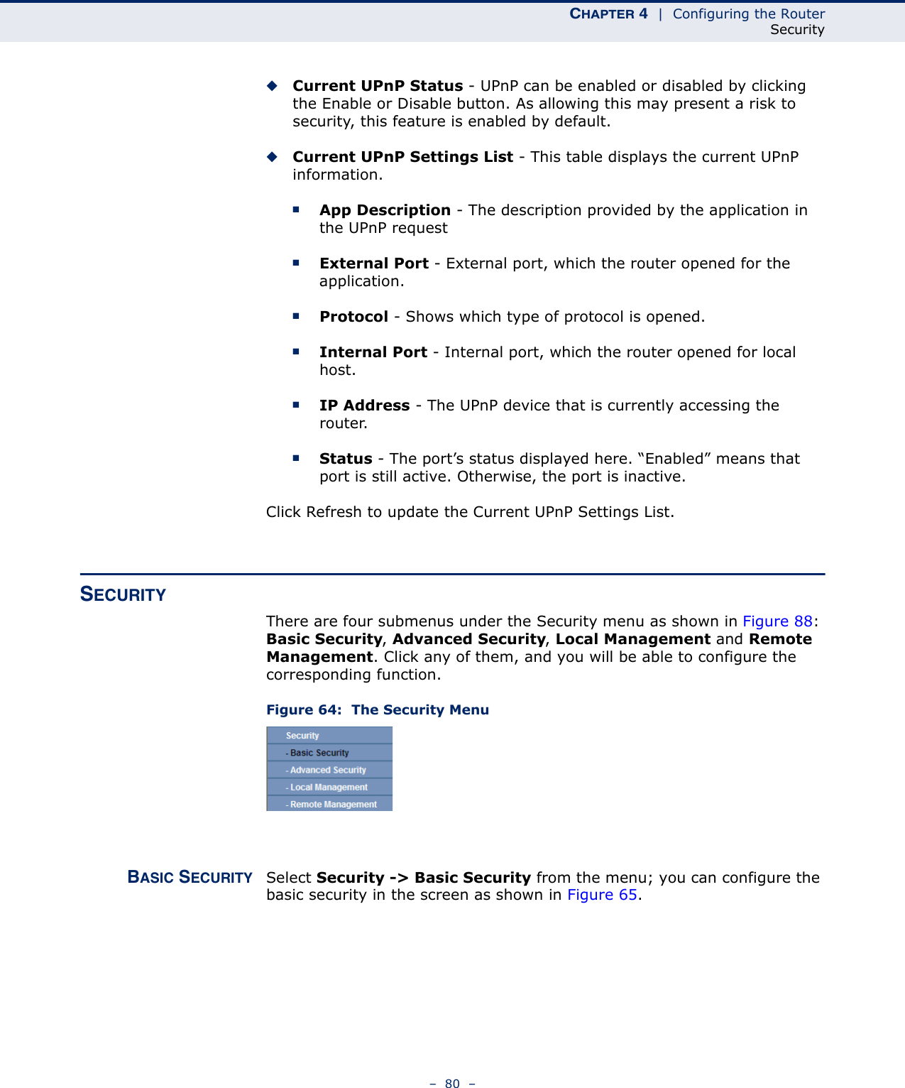 CHAPTER 4  |  Configuring the RouterSecurity–  80  –◆Current UPnP Status - UPnP can be enabled or disabled by clicking the Enable or Disable button. As allowing this may present a risk to security, this feature is enabled by default. ◆Current UPnP Settings List - This table displays the current UPnP information.■App Description - The description provided by the application in the UPnP request■External Port - External port, which the router opened for the application.■Protocol - Shows which type of protocol is opened.■Internal Port - Internal port, which the router opened for local host.■IP Address - The UPnP device that is currently accessing the router.■Status - The port’s status displayed here. “Enabled” means that port is still active. Otherwise, the port is inactive.Click Refresh to update the Current UPnP Settings List. SECURITY There are four submenus under the Security menu as shown in Figure 88: Basic Security, Advanced Security, Local Management and Remote Management. Click any of them, and you will be able to configure the corresponding function.Figure 64:  The Security MenuBASIC SECURITY Select Security -&gt; Basic Security from the menu; you can configure the basic security in the screen as shown in Figure 65.