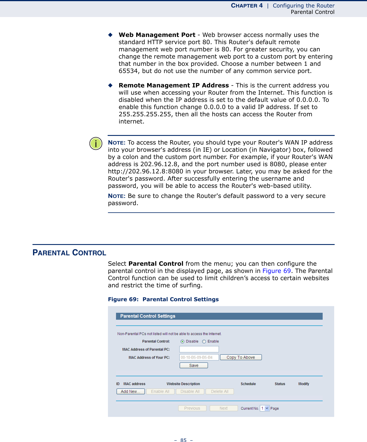 CHAPTER 4  |  Configuring the RouterParental Control–  85  –◆Web Management Port - Web browser access normally uses the standard HTTP service port 80. This Router&apos;s default remote management web port number is 80. For greater security, you can change the remote management web port to a custom port by entering that number in the box provided. Choose a number between 1 and 65534, but do not use the number of any common service port. ◆Remote Management IP Address - This is the current address you will use when accessing your Router from the Internet. This function is disabled when the IP address is set to the default value of 0.0.0.0. To enable this function change 0.0.0.0 to a valid IP address. If set to 255.255.255.255, then all the hosts can access the Router from internet. NOTE: To access the Router, you should type your Router&apos;s WAN IP address into your browser&apos;s address (in IE) or Location (in Navigator) box, followed by a colon and the custom port number. For example, if your Router&apos;s WAN address is 202.96.12.8, and the port number used is 8080, please enter http://202.96.12.8:8080 in your browser. Later, you may be asked for the Router&apos;s password. After successfully entering the username and password, you will be able to access the Router&apos;s web-based utility.NOTE: Be sure to change the Router&apos;s default password to a very secure password. PARENTAL CONTROL Select Parental Control from the menu; you can then configure the parental control in the displayed page, as shown in Figure 69. The Parental Control function can be used to limit children’s access to certain websites and restrict the time of surfing.Figure 69:  Parental Control Settings