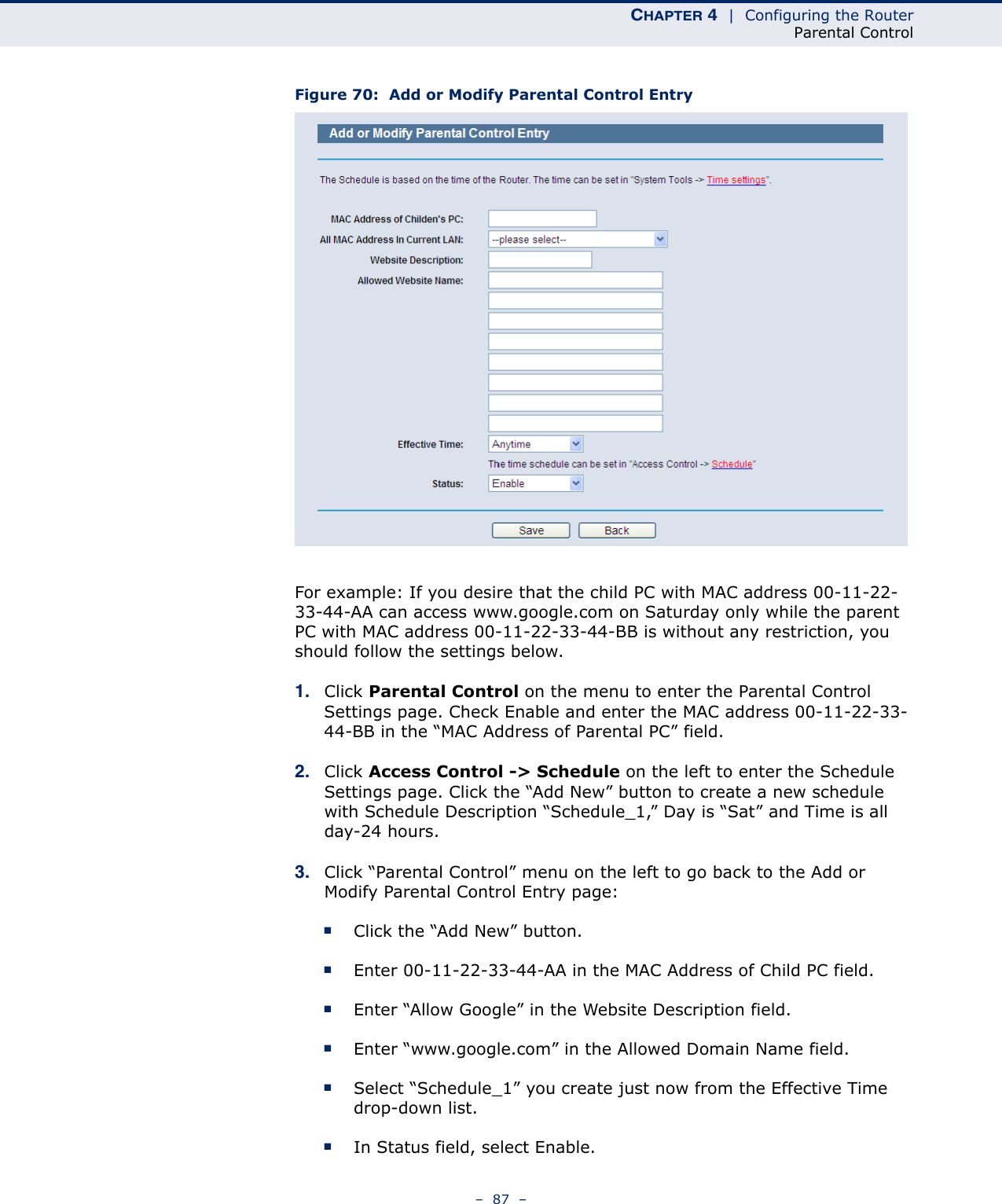 CHAPTER 4  |  Configuring the RouterParental Control–  87  –Figure 70:  Add or Modify Parental Control EntryFor example: If you desire that the child PC with MAC address 00-11-22-33-44-AA can access www.google.com on Saturday only while the parent PC with MAC address 00-11-22-33-44-BB is without any restriction, you should follow the settings below.1. Click Parental Control on the menu to enter the Parental Control Settings page. Check Enable and enter the MAC address 00-11-22-33-44-BB in the “MAC Address of Parental PC” field. 2. Click Access Control -&gt; Schedule on the left to enter the Schedule Settings page. Click the “Add New” button to create a new schedule with Schedule Description “Schedule_1,” Day is “Sat” and Time is all day-24 hours. 3. Click “Parental Control” menu on the left to go back to the Add or Modify Parental Control Entry page: ■Click the “Add New” button. ■Enter 00-11-22-33-44-AA in the MAC Address of Child PC field. ■Enter “Allow Google” in the Website Description field. ■Enter “www.google.com” in the Allowed Domain Name field. ■Select “Schedule_1” you create just now from the Effective Time drop-down list. ■In Status field, select Enable. 