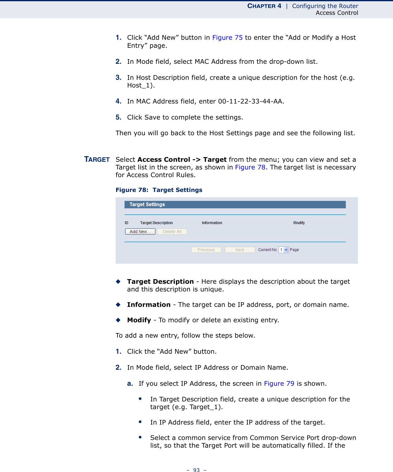 CHAPTER 4  |  Configuring the RouterAccess Control–  93  –1. Click “Add New” button in Figure 75 to enter the “Add or Modify a Host Entry” page. 2. In Mode field, select MAC Address from the drop-down list. 3. In Host Description field, create a unique description for the host (e.g. Host_1). 4. In MAC Address field, enter 00-11-22-33-44-AA. 5. Click Save to complete the settings. Then you will go back to the Host Settings page and see the following list.TARGET Select Access Control -&gt; Target from the menu; you can view and set a Target list in the screen, as shown in Figure 78. The target list is necessary for Access Control Rules.Figure 78:  Target Settings◆Target Description - Here displays the description about the target and this description is unique. ◆Information - The target can be IP address, port, or domain name. ◆Modify - To modify or delete an existing entry. To add a new entry, follow the steps below.1. Click the “Add New” button.2. In Mode field, select IP Address or Domain Name.a. If you select IP Address, the screen in Figure 79 is shown. ●In Target Description field, create a unique description for the target (e.g. Target_1).●In IP Address field, enter the IP address of the target.●Select a common service from Common Service Port drop-down list, so that the Target Port will be automatically filled. If the 