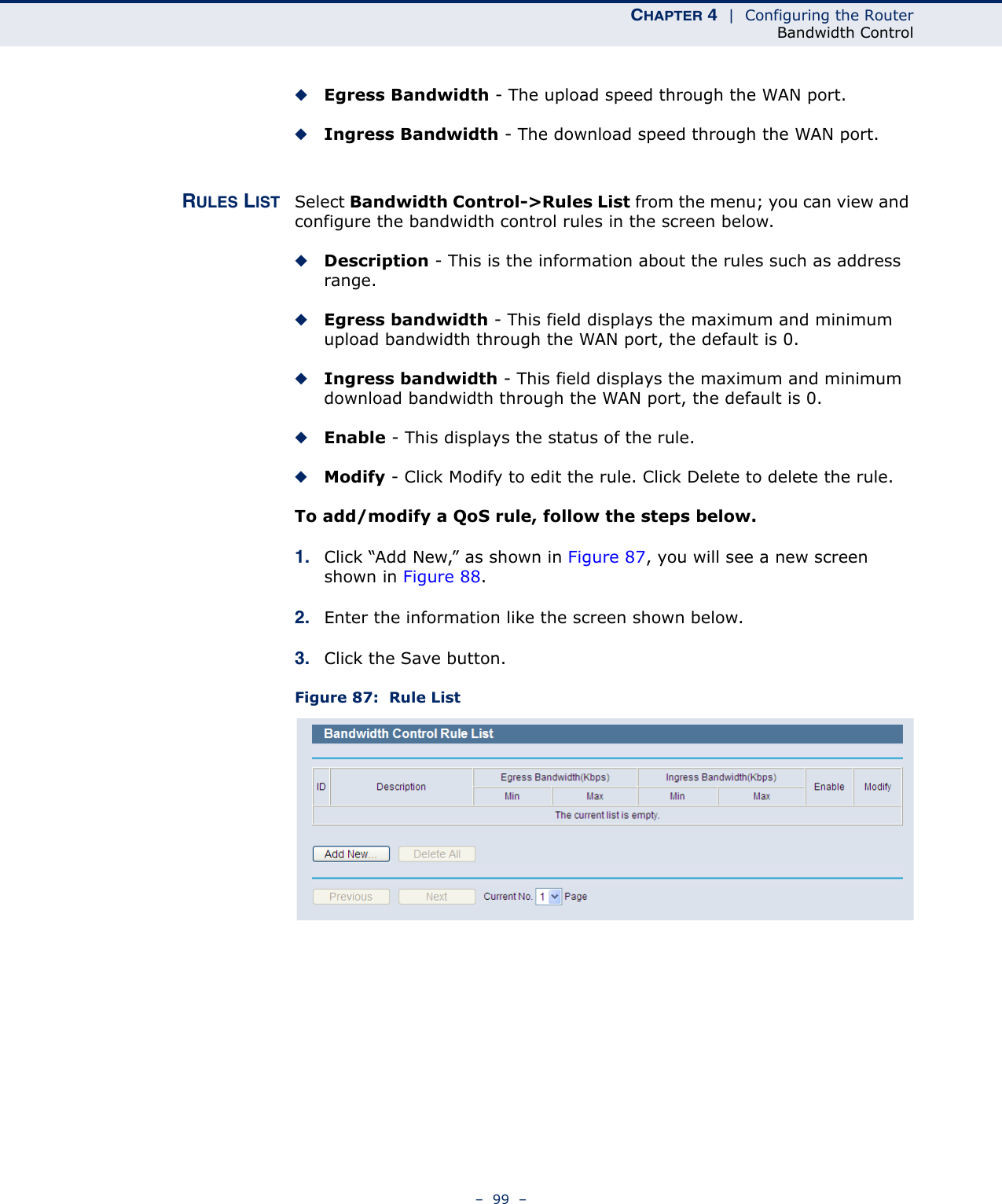 CHAPTER 4  |  Configuring the RouterBandwidth Control–  99  –◆Egress Bandwidth - The upload speed through the WAN port.◆Ingress Bandwidth - The download speed through the WAN port. RULES LIST Select Bandwidth Control-&gt;Rules List from the menu; you can view and configure the bandwidth control rules in the screen below.◆Description - This is the information about the rules such as address range.◆Egress bandwidth - This field displays the maximum and minimum upload bandwidth through the WAN port, the default is 0.◆Ingress bandwidth - This field displays the maximum and minimum download bandwidth through the WAN port, the default is 0.◆Enable - This displays the status of the rule.◆Modify - Click Modify to edit the rule. Click Delete to delete the rule.To add/modify a QoS rule, follow the steps below.1. Click “Add New,” as shown in Figure 87, you will see a new screen shown in Figure 88.2. Enter the information like the screen shown below.3. Click the Save button.Figure 87:  Rule List