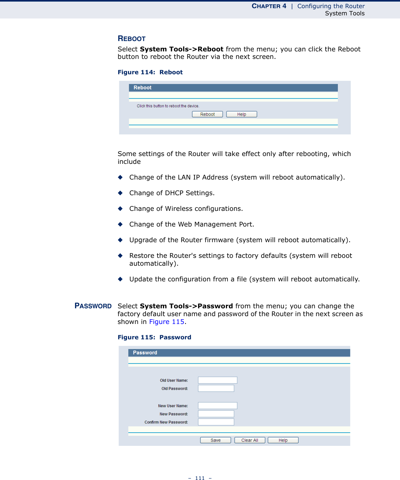 CHAPTER 4  |  Configuring the RouterSystem Tools–  111  –REBOOTSelect System Tools-&gt;Reboot from the menu; you can click the Reboot button to reboot the Router via the next screen.Figure 114:  Reboot Some settings of the Router will take effect only after rebooting, which include◆Change of the LAN IP Address (system will reboot automatically).◆Change of DHCP Settings.◆Change of Wireless configurations.◆Change of the Web Management Port.◆Upgrade of the Router firmware (system will reboot automatically).◆Restore the Router&apos;s settings to factory defaults (system will reboot automatically).◆Update the configuration from a file (system will reboot automatically.PASSWORD Select System Tools-&gt;Password from the menu; you can change the factory default user name and password of the Router in the next screen as shown in Figure 115.Figure 115:  Password