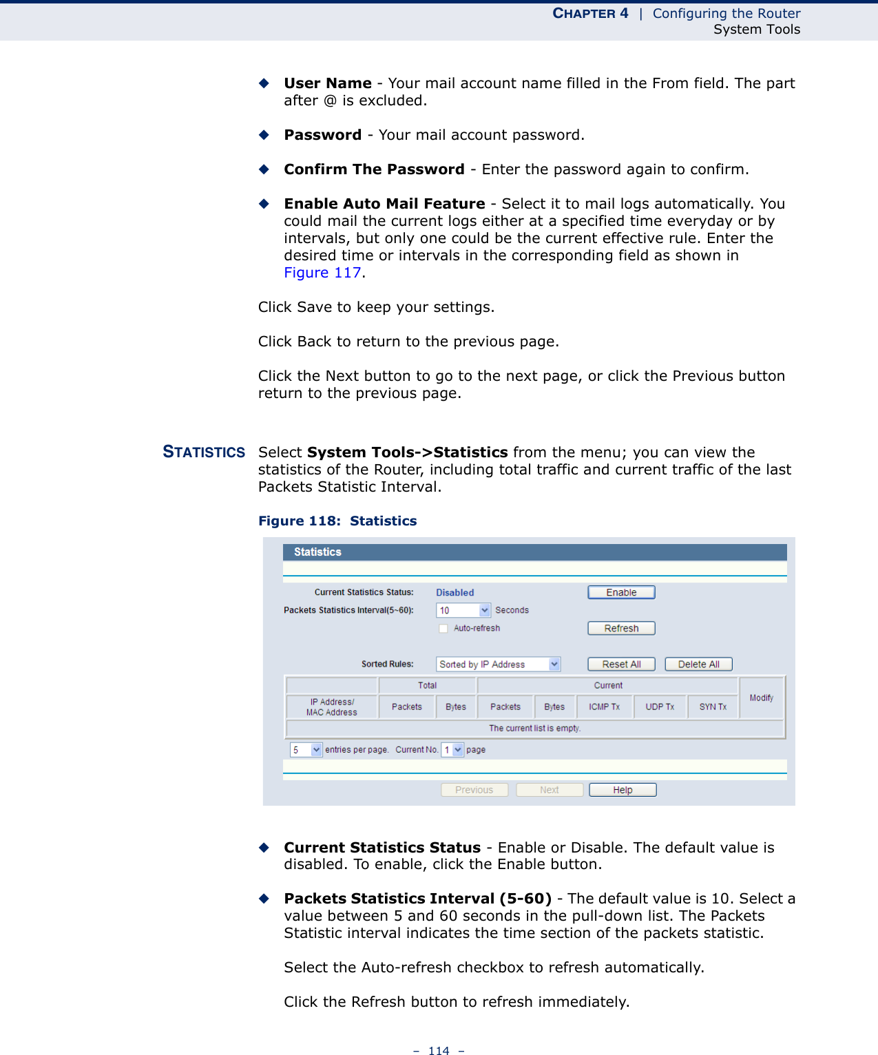 CHAPTER 4  |  Configuring the RouterSystem Tools–  114  –◆User Name - Your mail account name filled in the From field. The part after @ is excluded.◆Password - Your mail account password.◆Confirm The Password - Enter the password again to confirm.◆Enable Auto Mail Feature - Select it to mail logs automatically. You could mail the current logs either at a specified time everyday or by intervals, but only one could be the current effective rule. Enter the desired time or intervals in the corresponding field as shown in Figure 117.Click Save to keep your settings.Click Back to return to the previous page.Click the Next button to go to the next page, or click the Previous button return to the previous page.STATISTICS Select System Tools-&gt;Statistics from the menu; you can view the statistics of the Router, including total traffic and current traffic of the last Packets Statistic Interval.Figure 118:  Statistics◆Current Statistics Status - Enable or Disable. The default value is disabled. To enable, click the Enable button. ◆Packets Statistics Interval (5-60) - The default value is 10. Select a value between 5 and 60 seconds in the pull-down list. The Packets Statistic interval indicates the time section of the packets statistic. Select the Auto-refresh checkbox to refresh automatically.Click the Refresh button to refresh immediately.