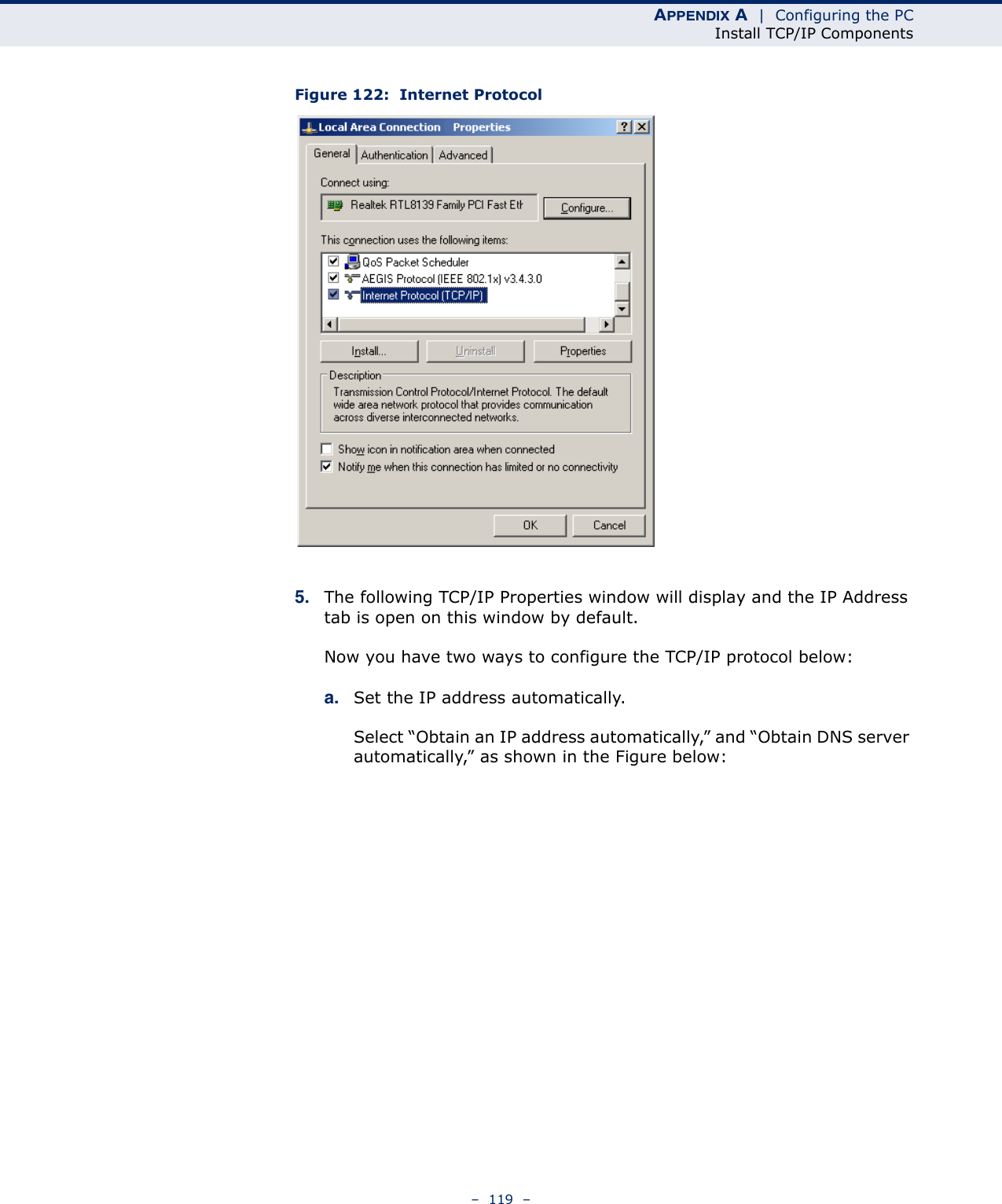 APPENDIX A  |  Configuring the PCInstall TCP/IP Components–  119  –Figure 122:  Internet Protocol5. The following TCP/IP Properties window will display and the IP Address tab is open on this window by default.Now you have two ways to configure the TCP/IP protocol below:a. Set the IP address automatically.Select “Obtain an IP address automatically,” and “Obtain DNS server automatically,” as shown in the Figure below: