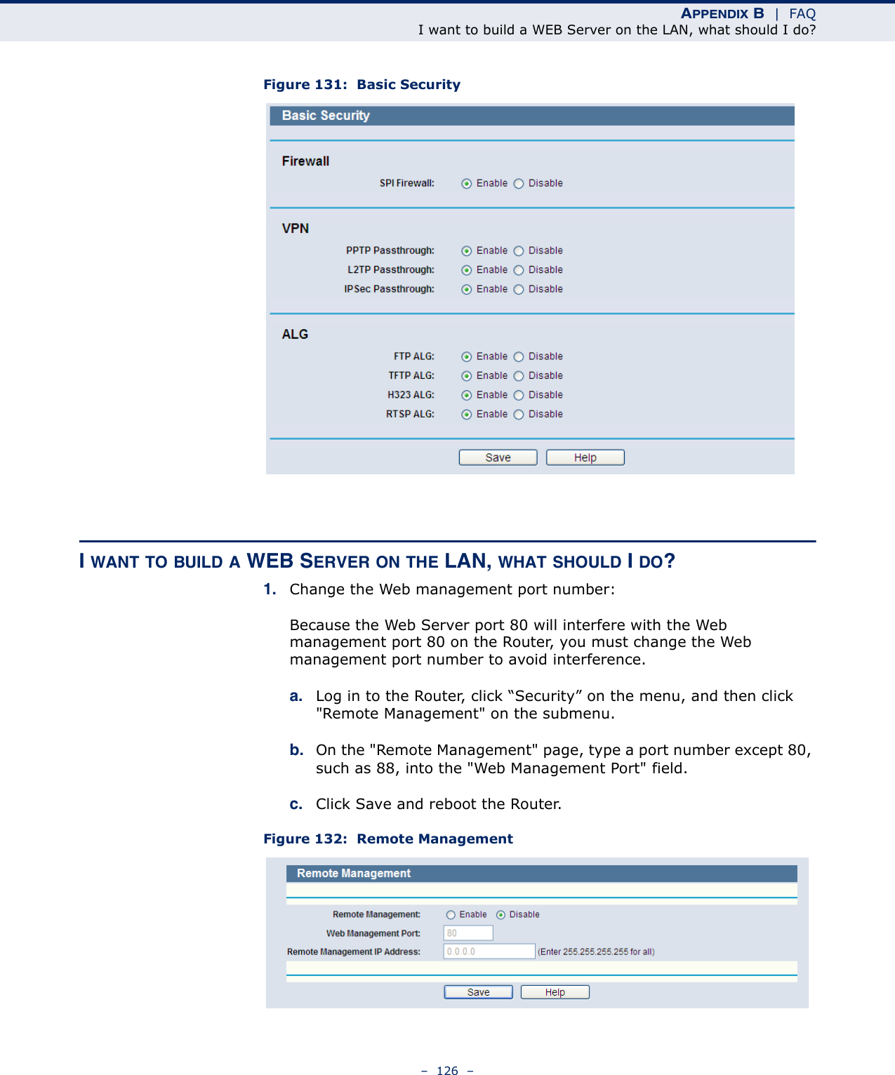 APPENDIX B  |  FAQI want to build a WEB Server on the LAN, what should I do?–  126  –Figure 131:  Basic SecurityI WANT TO BUILD A WEB SERVER ON THE LAN, WHAT SHOULD I DO?1. Change the Web management port number: Because the Web Server port 80 will interfere with the Web management port 80 on the Router, you must change the Web management port number to avoid interference.a. Log in to the Router, click “Security” on the menu, and then click &quot;Remote Management&quot; on the submenu. b. On the &quot;Remote Management&quot; page, type a port number except 80, such as 88, into the &quot;Web Management Port&quot; field. c. Click Save and reboot the Router.Figure 132:  Remote Management