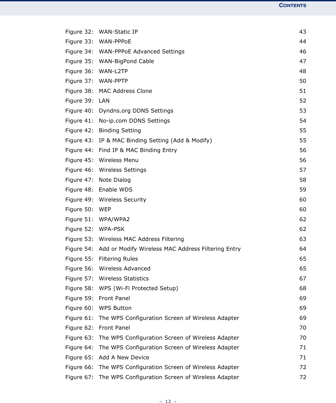 CONTENTS–  13  –Figure 32: WAN-Static IP 43Figure 33: WAN-PPPoE 44Figure 34: WAN-PPPoE Advanced Settings 46Figure 35: WAN-BigPond Cable 47Figure 36: WAN-L2TP 48Figure 37: WAN-PPTP 50Figure 38: MAC Address Clone 51Figure 39: LAN 52Figure 40: Dyndns.org DDNS Settings 53Figure 41: No-ip.com DDNS Settings 54Figure 42: Binding Setting 55Figure 43: IP &amp; MAC Binding Setting (Add &amp; Modify) 55Figure 44: Find IP &amp; MAC Binding Entry 56Figure 45: Wireless Menu 56Figure 46: Wireless Settings 57Figure 47: Note Dialog 58Figure 48: Enable WDS 59Figure 49: Wireless Security 60Figure 50: WEP 60Figure 51: WPA/WPA2 62Figure 52: WPA-PSK 62Figure 53: Wireless MAC Address Filtering 63Figure 54: Add or Modify Wireless MAC Address Filtering Entry 64Figure 55: Filtering Rules 65Figure 56: Wireless Advanced 65Figure 57: Wireless Statistics 67Figure 58: WPS (Wi-Fi Protected Setup) 68Figure 59: Front Panel 69Figure 60: WPS Button 69Figure 61: The WPS Configuration Screen of Wireless Adapter 69Figure 62: Front Panel 70Figure 63: The WPS Configuration Screen of Wireless Adapter 70Figure 64: The WPS Configuration Screen of Wireless Adapter 71Figure 65: Add A New Device 71Figure 66: The WPS Configuration Screen of Wireless Adapter 72Figure 67: The WPS Configuration Screen of Wireless Adapter 72