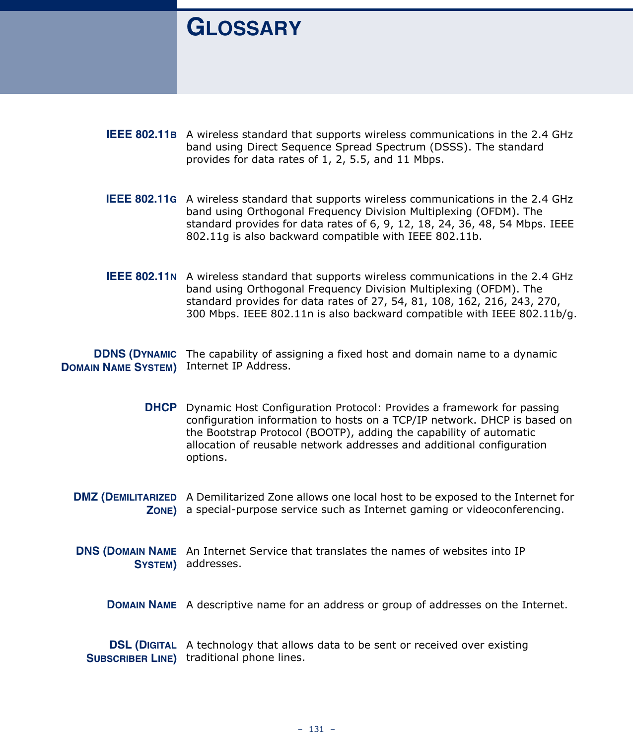–  131  –GLOSSARYIEEE 802.11BA wireless standard that supports wireless communications in the 2.4 GHz band using Direct Sequence Spread Spectrum (DSSS). The standard provides for data rates of 1, 2, 5.5, and 11 Mbps.IEEE 802.11GA wireless standard that supports wireless communications in the 2.4 GHz band using Orthogonal Frequency Division Multiplexing (OFDM). The standard provides for data rates of 6, 9, 12, 18, 24, 36, 48, 54 Mbps. IEEE 802.11g is also backward compatible with IEEE 802.11b.IEEE 802.11NA wireless standard that supports wireless communications in the 2.4 GHz band using Orthogonal Frequency Division Multiplexing (OFDM). The standard provides for data rates of 27, 54, 81, 108, 162, 216, 243, 270, 300 Mbps. IEEE 802.11n is also backward compatible with IEEE 802.11b/g.DDNS (DYNAMICDOMAIN NAME SYSTEM)The capability of assigning a fixed host and domain name to a dynamic Internet IP Address. DHCP Dynamic Host Configuration Protocol: Provides a framework for passing configuration information to hosts on a TCP/IP network. DHCP is based on the Bootstrap Protocol (BOOTP), adding the capability of automatic allocation of reusable network addresses and additional configuration options.DMZ (DEMILITARIZEDZONE)A Demilitarized Zone allows one local host to be exposed to the Internet for a special-purpose service such as Internet gaming or videoconferencing.DNS (DOMAIN NAMESYSTEM)An Internet Service that translates the names of websites into IP addresses.DOMAIN NAME A descriptive name for an address or group of addresses on the Internet. DSL (DIGITALSUBSCRIBER LINE)A technology that allows data to be sent or received over existing traditional phone lines.