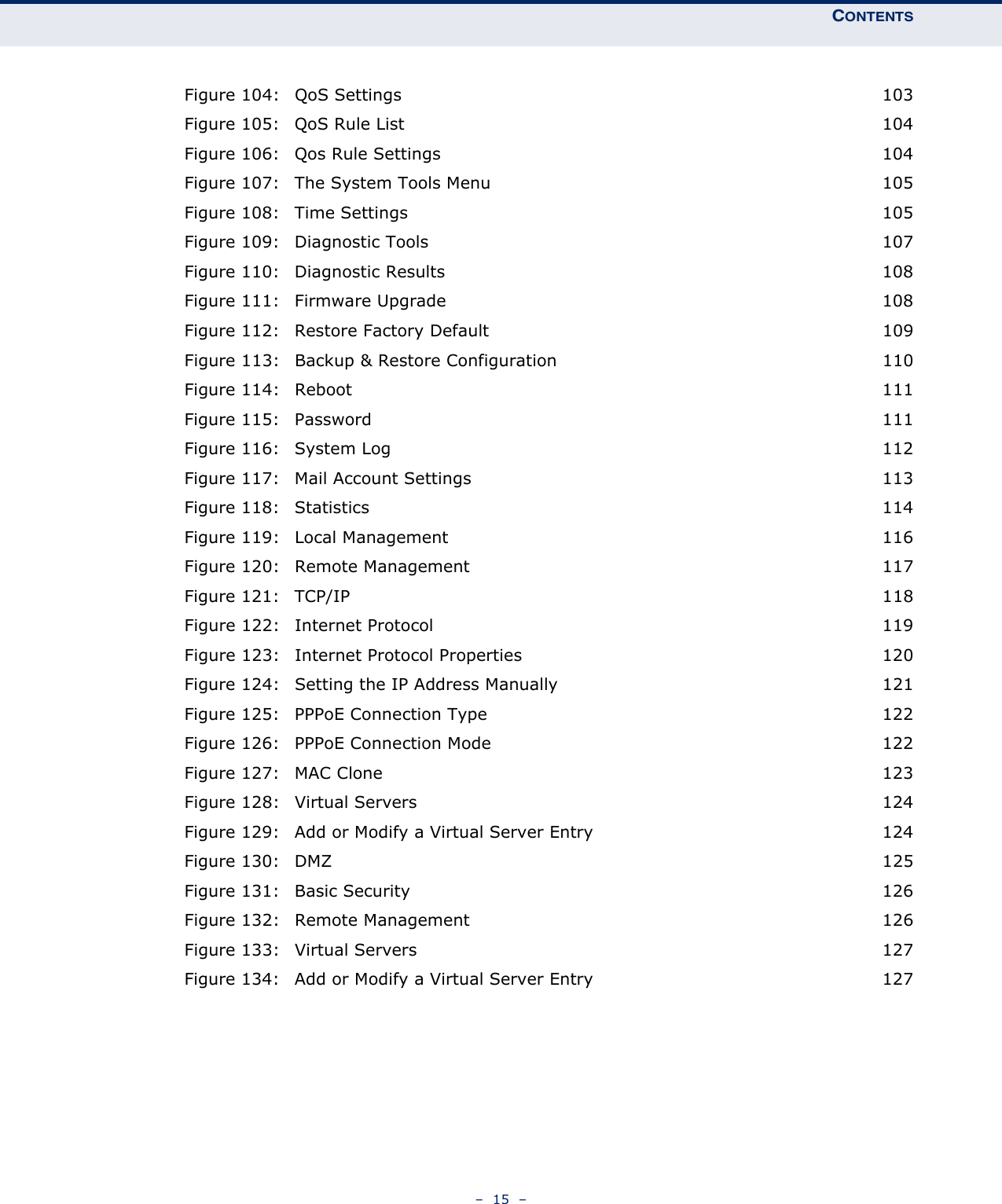 CONTENTS–  15  –Figure 104: QoS Settings 103Figure 105: QoS Rule List 104Figure 106: Qos Rule Settings 104Figure 107: The System Tools Menu 105Figure 108: Time Settings 105Figure 109: Diagnostic Tools 107Figure 110: Diagnostic Results 108Figure 111: Firmware Upgrade 108Figure 112: Restore Factory Default 109Figure 113: Backup &amp; Restore Configuration 110Figure 114: Reboot 111Figure 115: Password 111Figure 116: System Log 112Figure 117: Mail Account Settings 113Figure 118: Statistics 114Figure 119: Local Management 116Figure 120: Remote Management 117Figure 121: TCP/IP 118Figure 122: Internet Protocol 119Figure 123: Internet Protocol Properties 120Figure 124: Setting the IP Address Manually 121Figure 125: PPPoE Connection Type 122Figure 126: PPPoE Connection Mode 122Figure 127: MAC Clone 123Figure 128: Virtual Servers 124Figure 129: Add or Modify a Virtual Server Entry 124Figure 130: DMZ 125Figure 131: Basic Security 126Figure 132: Remote Management 126Figure 133: Virtual Servers 127Figure 134: Add or Modify a Virtual Server Entry 127