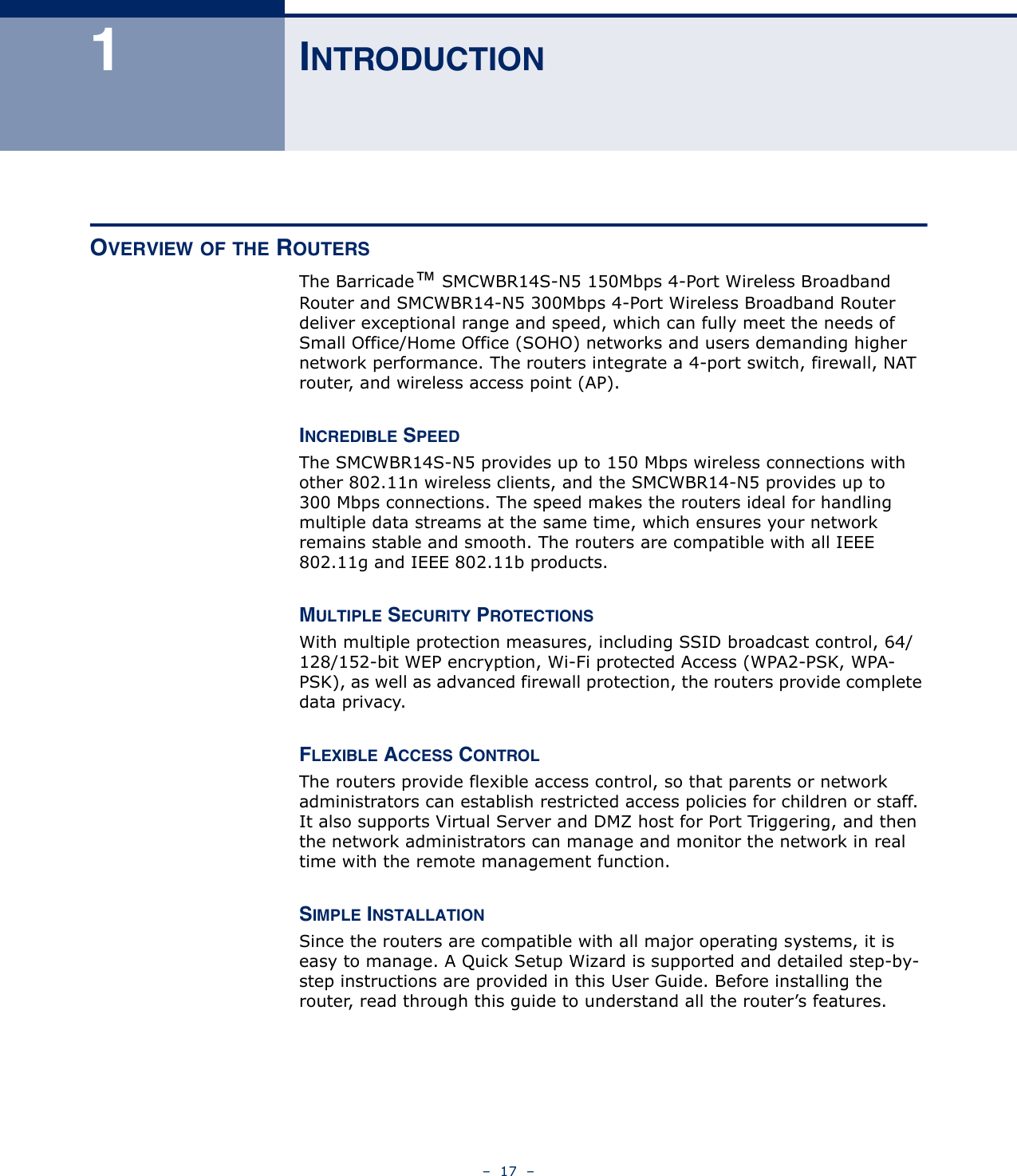 –  17  –1INTRODUCTIONOVERVIEW OF THE ROUTERSThe Barricade™ SMCWBR14S-N5 150Mbps 4-Port Wireless Broadband Router and SMCWBR14-N5 300Mbps 4-Port Wireless Broadband Router deliver exceptional range and speed, which can fully meet the needs of Small Office/Home Office (SOHO) networks and users demanding higher network performance. The routers integrate a 4-port switch, firewall, NAT router, and wireless access point (AP). INCREDIBLE SPEEDThe SMCWBR14S-N5 provides up to 150 Mbps wireless connections with other 802.11n wireless clients, and the SMCWBR14-N5 provides up to 300 Mbps connections. The speed makes the routers ideal for handling multiple data streams at the same time, which ensures your network remains stable and smooth. The routers are compatible with all IEEE 802.11g and IEEE 802.11b products.MULTIPLE SECURITY PROTECTIONSWith multiple protection measures, including SSID broadcast control, 64/128/152-bit WEP encryption, Wi-Fi protected Access (WPA2-PSK, WPA-PSK), as well as advanced firewall protection, the routers provide complete data privacy. FLEXIBLE ACCESS CONTROLThe routers provide flexible access control, so that parents or network administrators can establish restricted access policies for children or staff. It also supports Virtual Server and DMZ host for Port Triggering, and then the network administrators can manage and monitor the network in real time with the remote management function. SIMPLE INSTALLATIONSince the routers are compatible with all major operating systems, it is easy to manage. A Quick Setup Wizard is supported and detailed step-by-step instructions are provided in this User Guide. Before installing the router, read through this guide to understand all the router’s features.