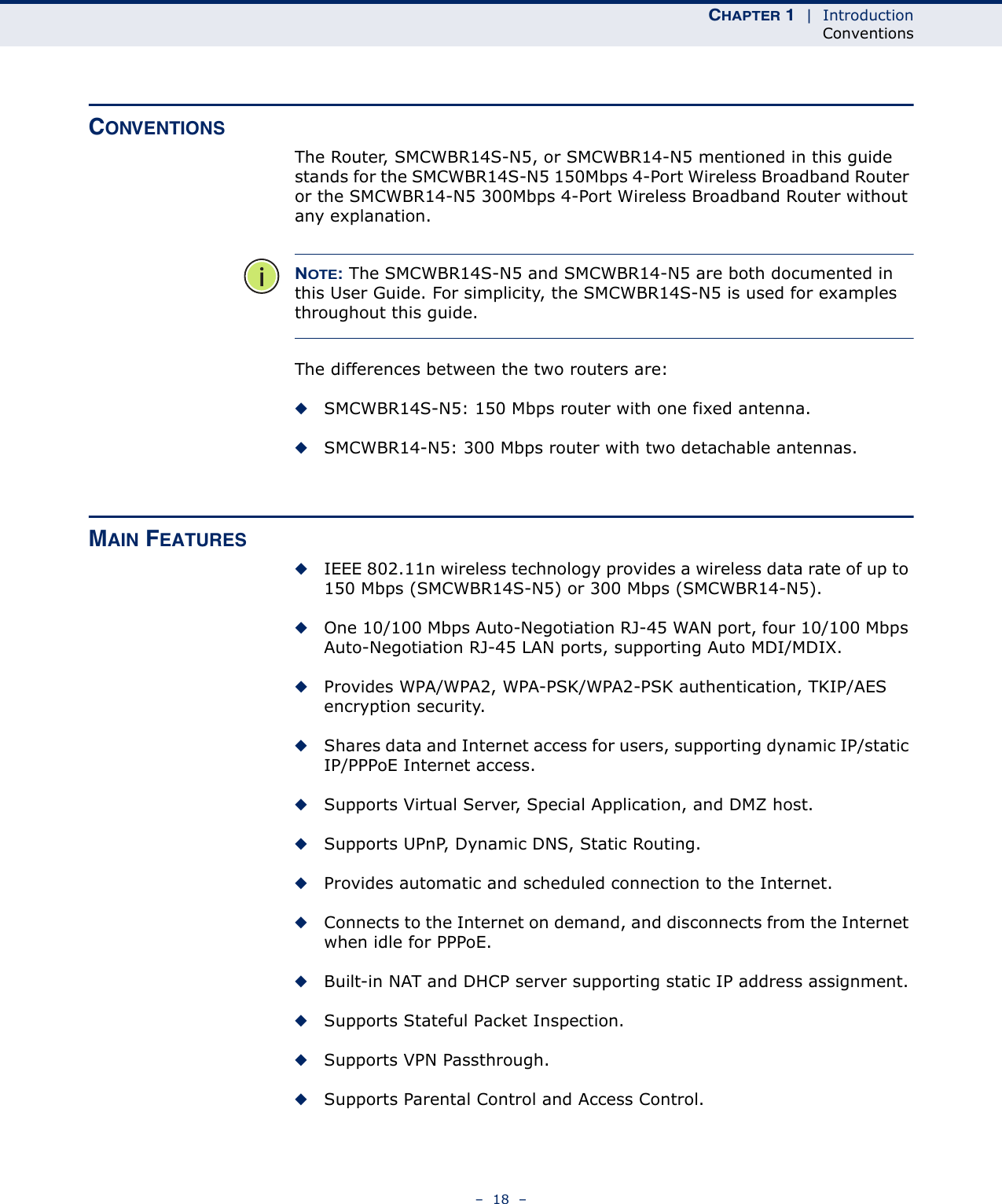 CHAPTER 1  |  IntroductionConventions–  18  –CONVENTIONSThe Router, SMCWBR14S-N5, or SMCWBR14-N5 mentioned in this guide stands for the SMCWBR14S-N5 150Mbps 4-Port Wireless Broadband Router or the SMCWBR14-N5 300Mbps 4-Port Wireless Broadband Router without any explanation.NOTE: The SMCWBR14S-N5 and SMCWBR14-N5 are both documented in this User Guide. For simplicity, the SMCWBR14S-N5 is used for examples throughout this guide.The differences between the two routers are:◆SMCWBR14S-N5: 150 Mbps router with one fixed antenna.◆SMCWBR14-N5: 300 Mbps router with two detachable antennas.MAIN FEATURES◆IEEE 802.11n wireless technology provides a wireless data rate of up to 150 Mbps (SMCWBR14S-N5) or 300 Mbps (SMCWBR14-N5).◆One 10/100 Mbps Auto-Negotiation RJ-45 WAN port, four 10/100 Mbps Auto-Negotiation RJ-45 LAN ports, supporting Auto MDI/MDIX.◆Provides WPA/WPA2, WPA-PSK/WPA2-PSK authentication, TKIP/AES encryption security.◆Shares data and Internet access for users, supporting dynamic IP/static IP/PPPoE Internet access.◆Supports Virtual Server, Special Application, and DMZ host.◆Supports UPnP, Dynamic DNS, Static Routing.◆Provides automatic and scheduled connection to the Internet.◆Connects to the Internet on demand, and disconnects from the Internet when idle for PPPoE.◆Built-in NAT and DHCP server supporting static IP address assignment.◆Supports Stateful Packet Inspection.◆Supports VPN Passthrough.◆Supports Parental Control and Access Control.