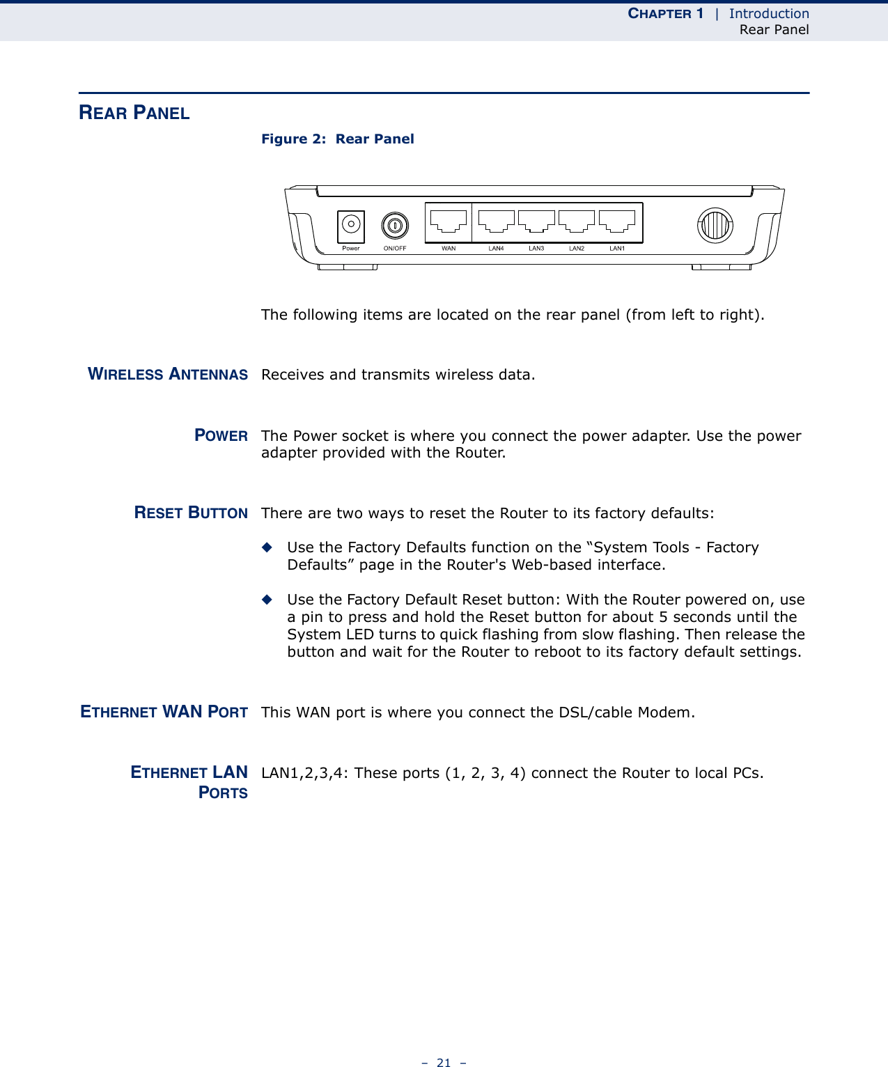 CHAPTER 1  |  IntroductionRear Panel–  21  –REAR PANELFigure 2:  Rear PanelThe following items are located on the rear panel (from left to right).WIRELESS ANTENNAS Receives and transmits wireless data.POWER The Power socket is where you connect the power adapter. Use the power adapter provided with the Router.RESET BUTTON There are two ways to reset the Router to its factory defaults:◆Use the Factory Defaults function on the “System Tools - Factory Defaults” page in the Router&apos;s Web-based interface.◆Use the Factory Default Reset button: With the Router powered on, use a pin to press and hold the Reset button for about 5 seconds until the System LED turns to quick flashing from slow flashing. Then release the button and wait for the Router to reboot to its factory default settings.ETHERNET WAN PORT This WAN port is where you connect the DSL/cable Modem. ETHERNET LANPORTSLAN1,2,3,4: These ports (1, 2, 3, 4) connect the Router to local PCs.