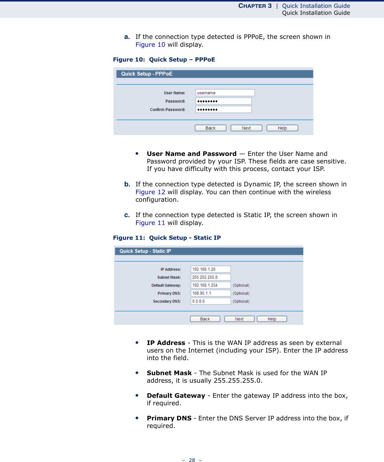 CHAPTER 3  |  Quick Installation GuideQuick Installation Guide–  28  –a. If the connection type detected is PPPoE, the screen shown in Figure 10 will display.Figure 10:  Quick Setup – PPPoE ●User Name and Password — Enter the User Name and Password provided by your ISP. These fields are case sensitive. If you have difficulty with this process, contact your ISP.b. If the connection type detected is Dynamic IP, the screen shown in Figure 12 will display. You can then continue with the wireless configuration.c. If the connection type detected is Static IP, the screen shown in Figure 11 will display. Figure 11:  Quick Setup - Static IP ●IP Address - This is the WAN IP address as seen by external users on the Internet (including your ISP). Enter the IP address into the field.●Subnet Mask - The Subnet Mask is used for the WAN IP address, it is usually 255.255.255.0.●Default Gateway - Enter the gateway IP address into the box, if required.●Primary DNS - Enter the DNS Server IP address into the box, if required.