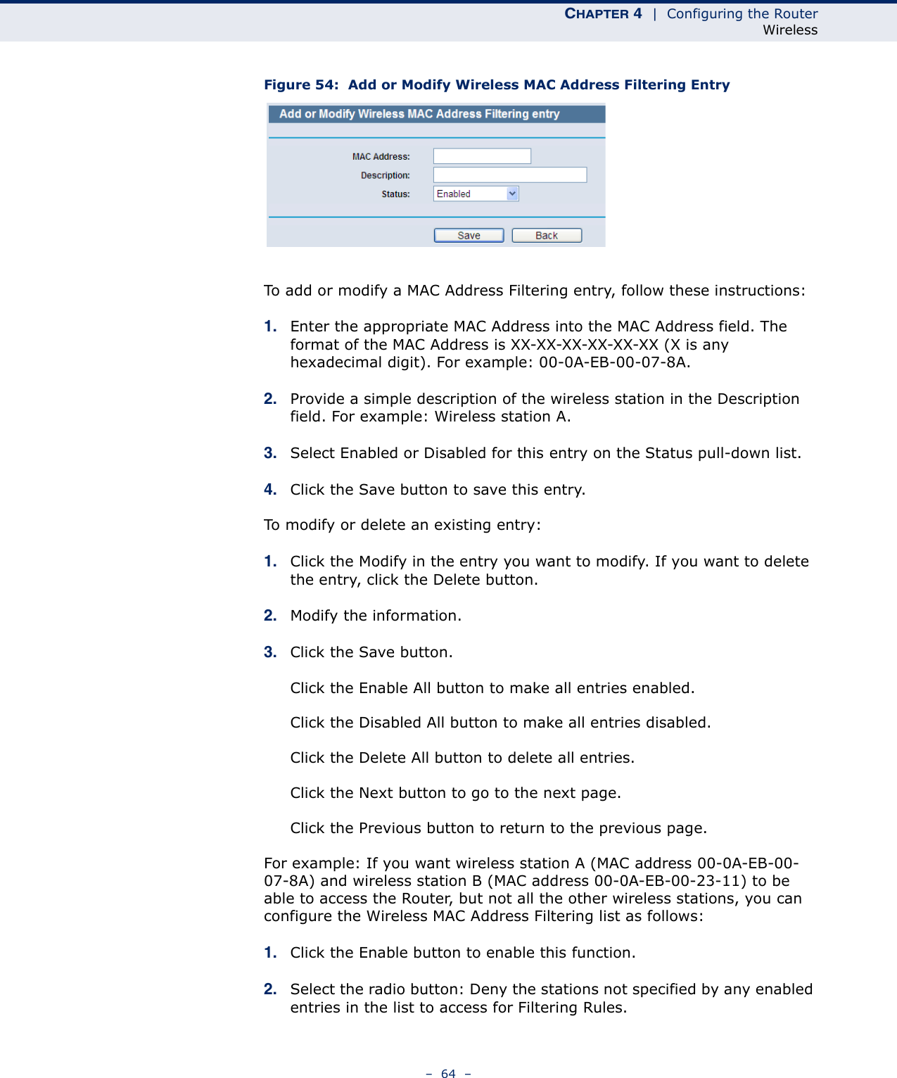 CHAPTER 4  |  Configuring the RouterWireless–  64  –Figure 54:  Add or Modify Wireless MAC Address Filtering EntryTo add or modify a MAC Address Filtering entry, follow these instructions:1. Enter the appropriate MAC Address into the MAC Address field. The format of the MAC Address is XX-XX-XX-XX-XX-XX (X is any hexadecimal digit). For example: 00-0A-EB-00-07-8A. 2. Provide a simple description of the wireless station in the Description field. For example: Wireless station A.3. Select Enabled or Disabled for this entry on the Status pull-down list.4. Click the Save button to save this entry.To modify or delete an existing entry:1. Click the Modify in the entry you want to modify. If you want to delete the entry, click the Delete button.2. Modify the information.3. Click the Save button.Click the Enable All button to make all entries enabled.Click the Disabled All button to make all entries disabled.Click the Delete All button to delete all entries.Click the Next button to go to the next page.Click the Previous button to return to the previous page.For example: If you want wireless station A (MAC address 00-0A-EB-00-07-8A) and wireless station B (MAC address 00-0A-EB-00-23-11) to be able to access the Router, but not all the other wireless stations, you can configure the Wireless MAC Address Filtering list as follows:1. Click the Enable button to enable this function.2. Select the radio button: Deny the stations not specified by any enabled entries in the list to access for Filtering Rules.