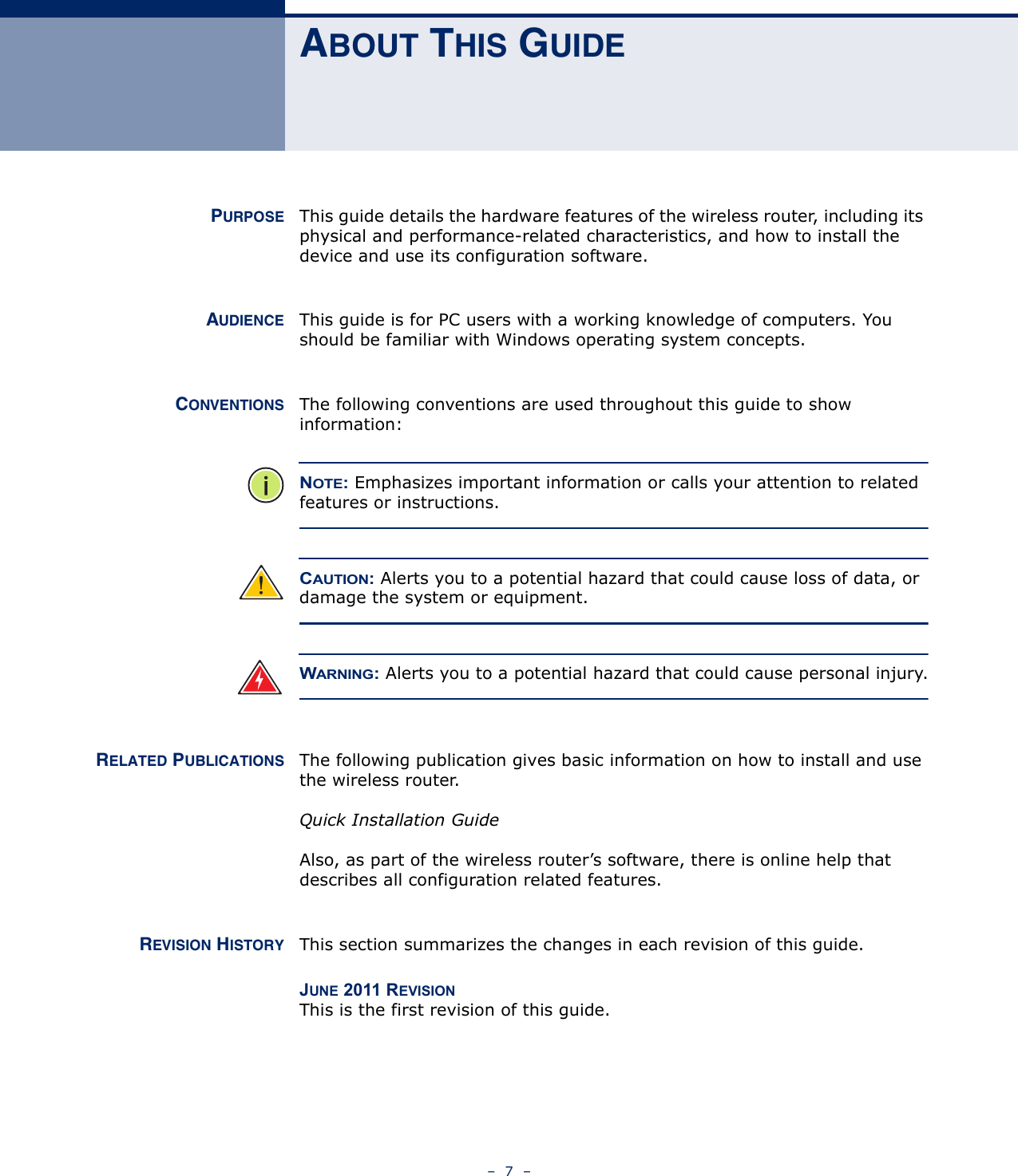 –  7  –ABOUT THIS GUIDEPURPOSE This guide details the hardware features of the wireless router, including its physical and performance-related characteristics, and how to install the device and use its configuration software.AUDIENCE This guide is for PC users with a working knowledge of computers. You should be familiar with Windows operating system concepts.CONVENTIONS The following conventions are used throughout this guide to show information:NOTE: Emphasizes important information or calls your attention to related features or instructions.CAUTION: Alerts you to a potential hazard that could cause loss of data, or damage the system or equipment.WARNING: Alerts you to a potential hazard that could cause personal injury.RELATED PUBLICATIONS The following publication gives basic information on how to install and use the wireless router.Quick Installation GuideAlso, as part of the wireless router’s software, there is online help that describes all configuration related features.REVISION HISTORY This section summarizes the changes in each revision of this guide.JUNE 2011 REVISIONThis is the first revision of this guide.