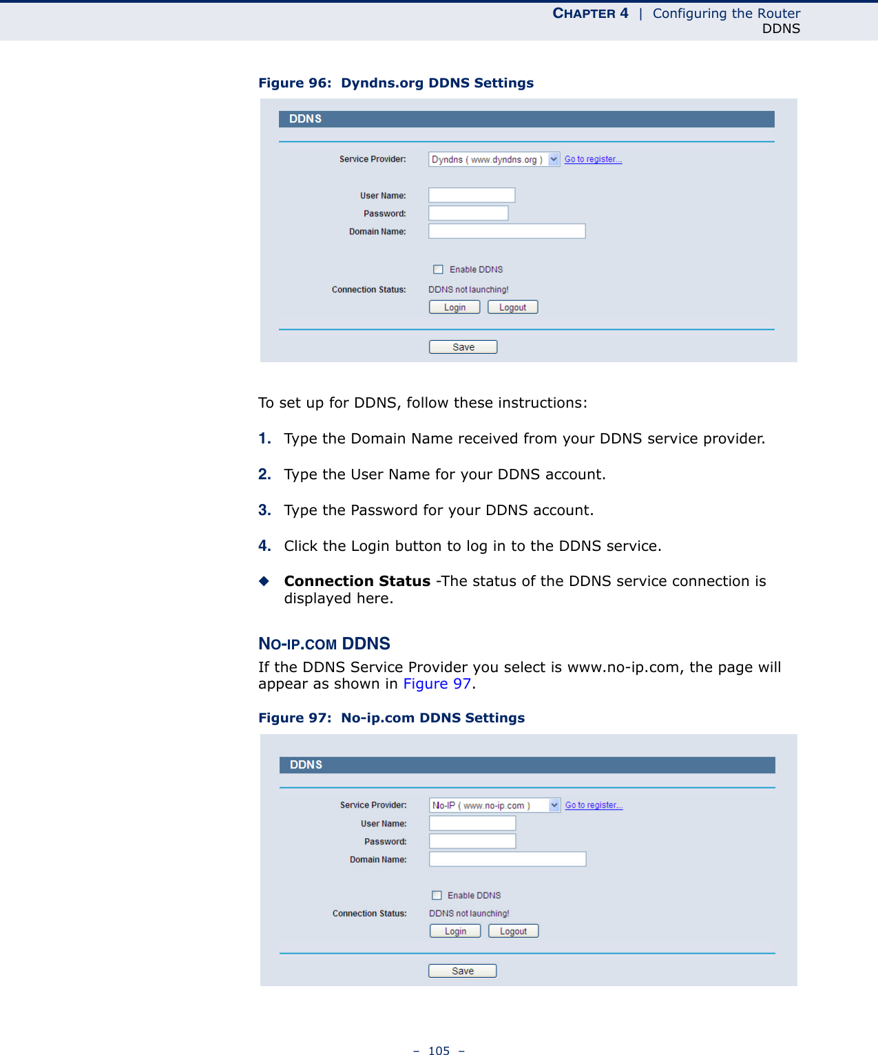 CHAPTER 4  |  Configuring the RouterDDNS–  105  –Figure 96:  Dyndns.org DDNS SettingsTo set up for DDNS, follow these instructions:1. Type the Domain Name received from your DDNS service provider.  2. Type the User Name for your DDNS account. 3. Type the Password for your DDNS account. 4. Click the Login button to log in to the DDNS service.◆Connection Status -The status of the DDNS service connection is displayed here.NO-IP.COM DDNSIf the DDNS Service Provider you select is www.no-ip.com, the page will appear as shown in Figure 97. Figure 97:  No-ip.com DDNS Settings