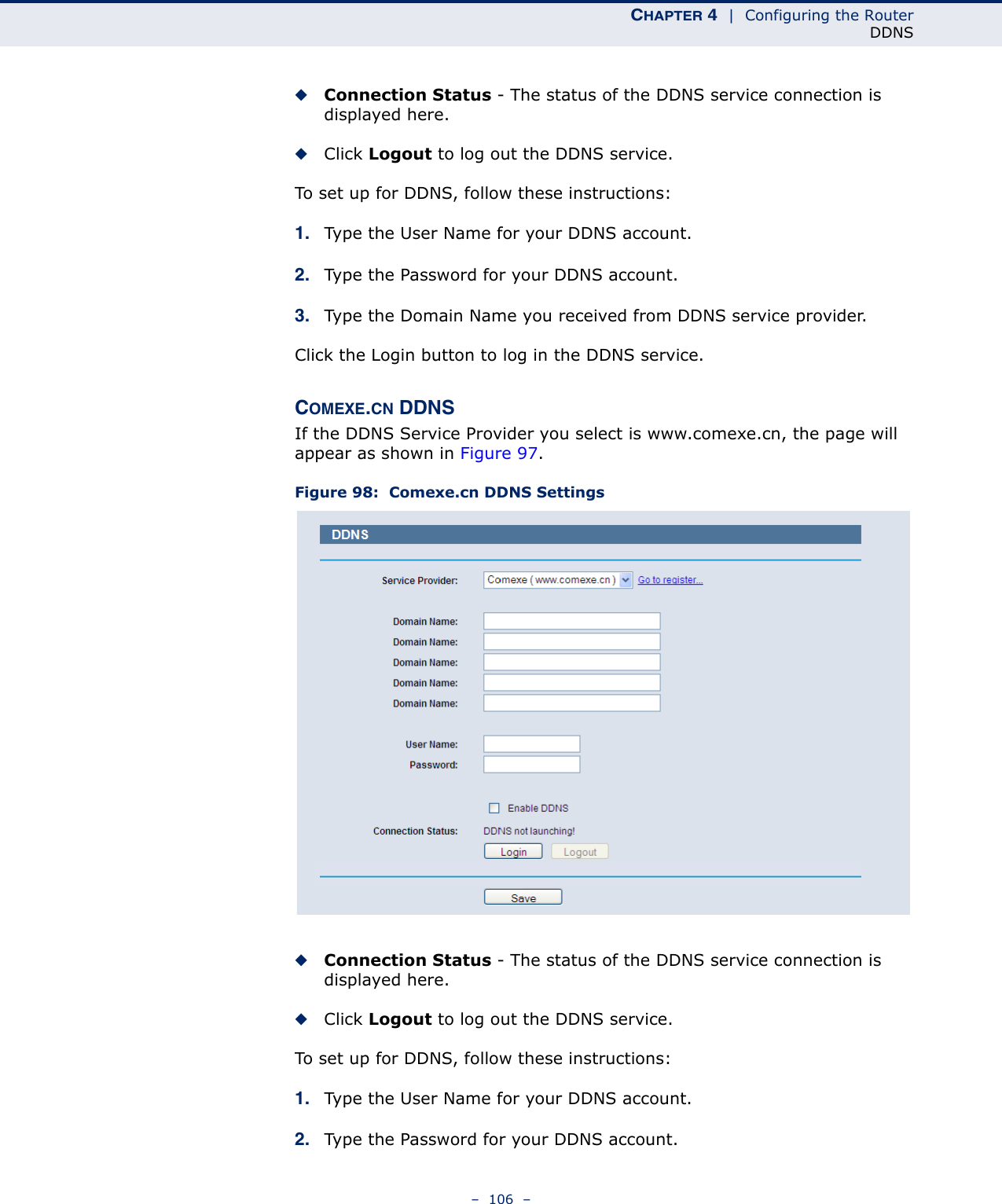 CHAPTER 4  |  Configuring the RouterDDNS–  106  –◆Connection Status - The status of the DDNS service connection is displayed here.◆Click Logout to log out the DDNS service.To set up for DDNS, follow these instructions:1. Type the User Name for your DDNS account. 2. Type the Password for your DDNS account. 3. Type the Domain Name you received from DDNS service provider.Click the Login button to log in the DDNS service.COMEXE.CN DDNSIf the DDNS Service Provider you select is www.comexe.cn, the page will appear as shown in Figure 97. Figure 98:  Comexe.cn DDNS Settings◆Connection Status - The status of the DDNS service connection is displayed here.◆Click Logout to log out the DDNS service.To set up for DDNS, follow these instructions:1. Type the User Name for your DDNS account. 2. Type the Password for your DDNS account. 