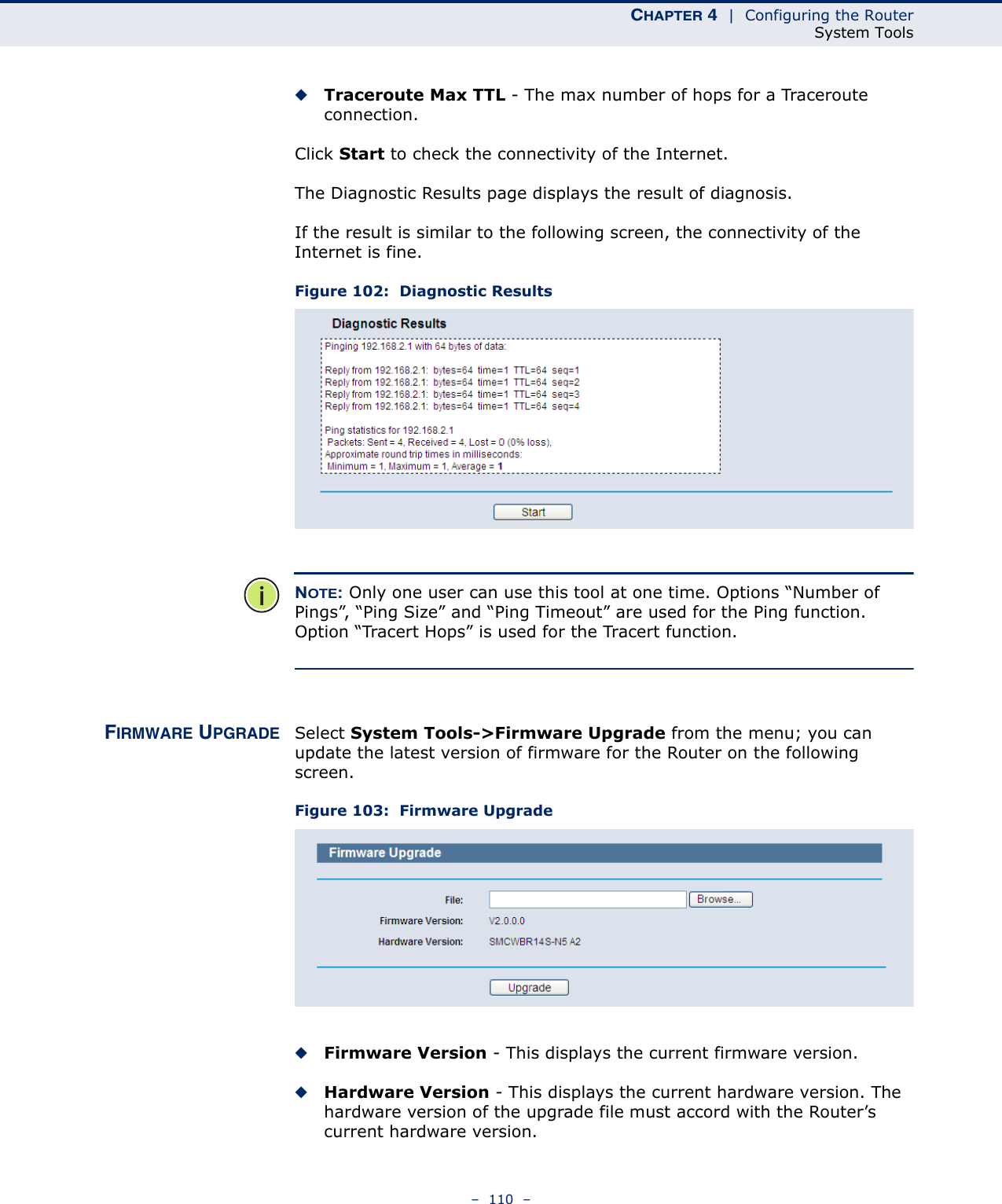 CHAPTER 4  |  Configuring the RouterSystem Tools–  110  –◆Traceroute Max TTL - The max number of hops for a Traceroute connection.Click Start to check the connectivity of the Internet. The Diagnostic Results page displays the result of diagnosis.If the result is similar to the following screen, the connectivity of the Internet is fine.Figure 102:  Diagnostic ResultsNOTE: Only one user can use this tool at one time. Options “Number of Pings”, “Ping Size” and “Ping Timeout” are used for the Ping function. Option “Tracert Hops” is used for the Tracert function.FIRMWARE UPGRADE Select System Tools-&gt;Firmware Upgrade from the menu; you can update the latest version of firmware for the Router on the following screen.Figure 103:  Firmware Upgrade ◆Firmware Version - This displays the current firmware version.◆Hardware Version - This displays the current hardware version. The hardware version of the upgrade file must accord with the Router’s current hardware version.