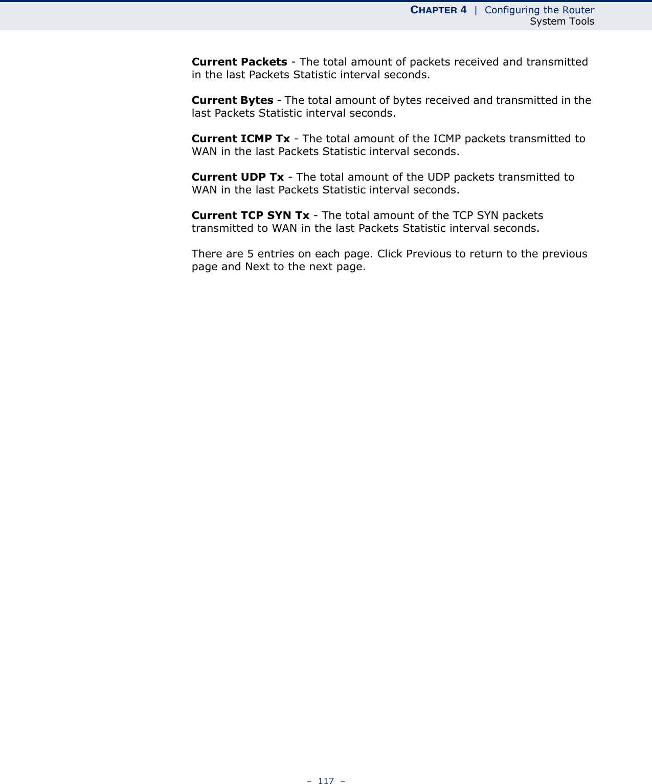 CHAPTER 4  |  Configuring the RouterSystem Tools–  117  –Current Packets - The total amount of packets received and transmitted in the last Packets Statistic interval seconds.Current Bytes - The total amount of bytes received and transmitted in the last Packets Statistic interval seconds.Current ICMP Tx - The total amount of the ICMP packets transmitted to WAN in the last Packets Statistic interval seconds.Current UDP Tx - The total amount of the UDP packets transmitted to WAN in the last Packets Statistic interval seconds.Current TCP SYN Tx - The total amount of the TCP SYN packets transmitted to WAN in the last Packets Statistic interval seconds.There are 5 entries on each page. Click Previous to return to the previous page and Next to the next page.