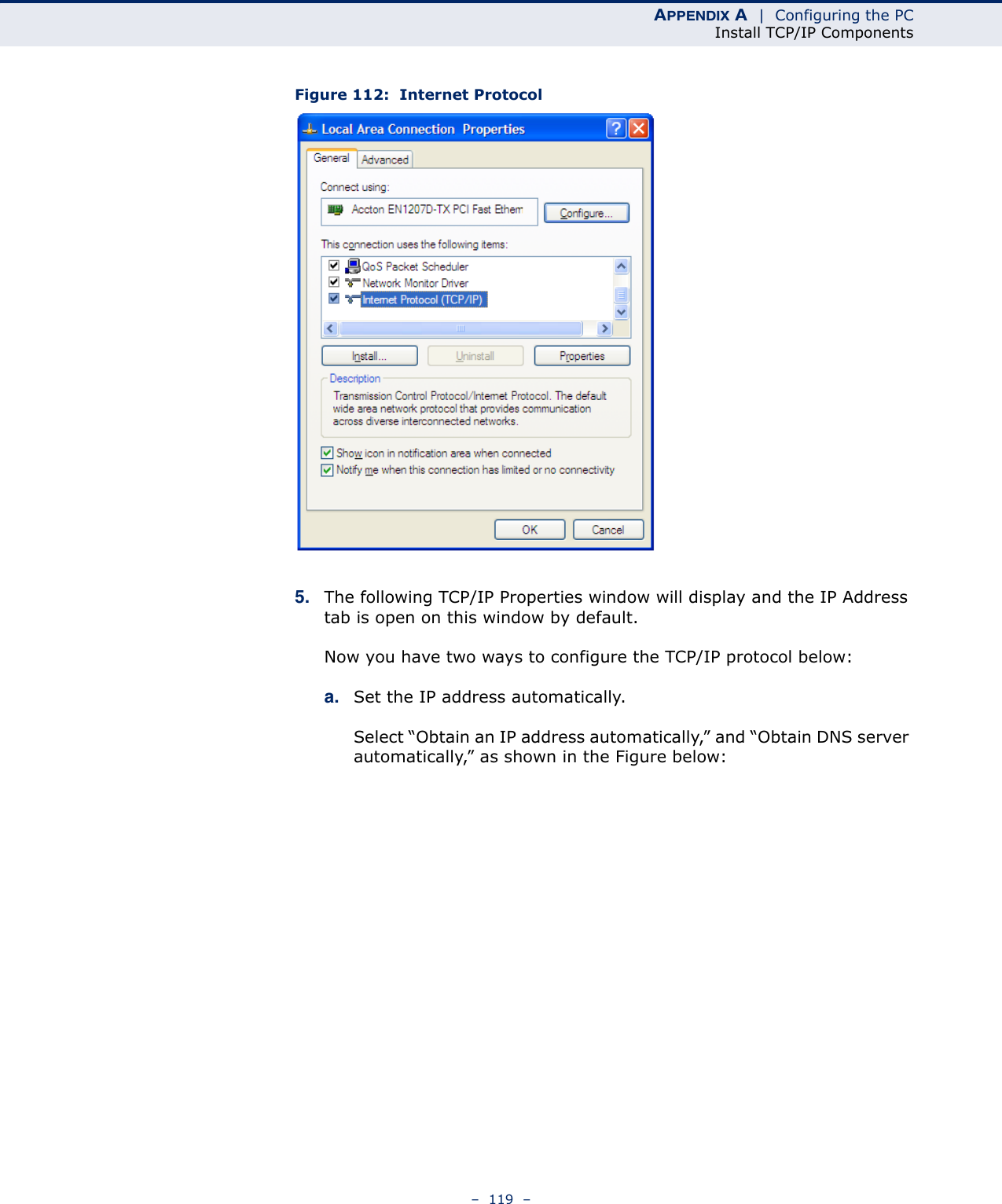 APPENDIX A  |  Configuring the PCInstall TCP/IP Components–  119  –Figure 112:  Internet Protocol5. The following TCP/IP Properties window will display and the IP Address tab is open on this window by default.Now you have two ways to configure the TCP/IP protocol below:a. Set the IP address automatically.Select “Obtain an IP address automatically,” and “Obtain DNS server automatically,” as shown in the Figure below: