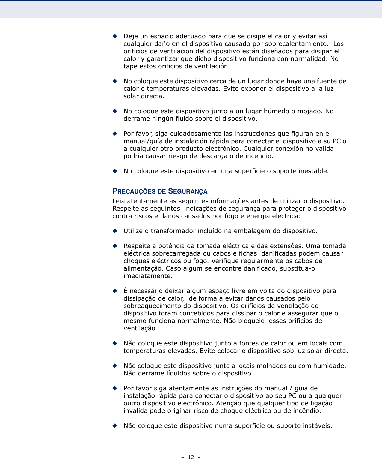 –  12  –◆Deje un espacio adecuado para que se disipe el calor y evitar así cualquier daño en el dispositivo causado por sobrecalentamiento.  Los orificios de ventilación del dispositivo están diseñados para disipar el calor y garantizar que dicho dispositivo funciona con normalidad. No tape estos orificios de ventilación.◆No coloque este dispositivo cerca de un lugar donde haya una fuente de calor o temperaturas elevadas. Evite exponer el dispositivo a la luz solar directa.◆No coloque este dispositivo junto a un lugar húmedo o mojado. No derrame ningún fluido sobre el dispositivo.◆Por favor, siga cuidadosamente las instrucciones que figuran en el manual/guía de instalación rápida para conectar el dispositivo a su PC o a cualquier otro producto electrónico. Cualquier conexión no válida podría causar riesgo de descarga o de incendio.◆No coloque este dispositivo en una superficie o soporte inestable.PRECAUÇÕES DE SEGURANÇALeia atentamente as seguintes informações antes de utilizar o dispositivo. Respeite as seguintes  indicações de segurança para proteger o dispositivo contra riscos e danos causados por fogo e energia eléctrica:◆Utilize o transformador incluído na embalagem do dispositivo.◆Respeite a potência da tomada eléctrica e das extensões. Uma tomada eléctrica sobrecarregada ou cabos e fichas  danificadas podem causar choques eléctricos ou fogo. Verifique regularmente os cabos de alimentação. Caso algum se encontre danificado, substitua-o imediatamente.◆É necessário deixar algum espaço livre em volta do dispositivo para  dissipação de calor,  de forma a evitar danos causados pelo sobreaquecimento do dispositivo. Os orifícios de ventilação do dispositivo foram concebidos para dissipar o calor e assegurar que o mesmo funciona normalmente. Não bloqueie  esses orifícios de ventilação.◆Não coloque este dispositivo junto a fontes de calor ou em locais com temperaturas elevadas. Evite colocar o dispositivo sob luz solar directa.◆Não coloque este dispositivo junto a locais molhados ou com humidade. Não derrame líquidos sobre o dispositivo.◆Por favor siga atentamente as instruções do manual / guia de instalação rápida para conectar o dispositivo ao seu PC ou a qualquer outro dispositivo electrónico. Atenção que qualquer tipo de ligação inválida pode originar risco de choque eléctrico ou de incêndio.◆Não coloque este dispositivo numa superfície ou suporte instáveis.