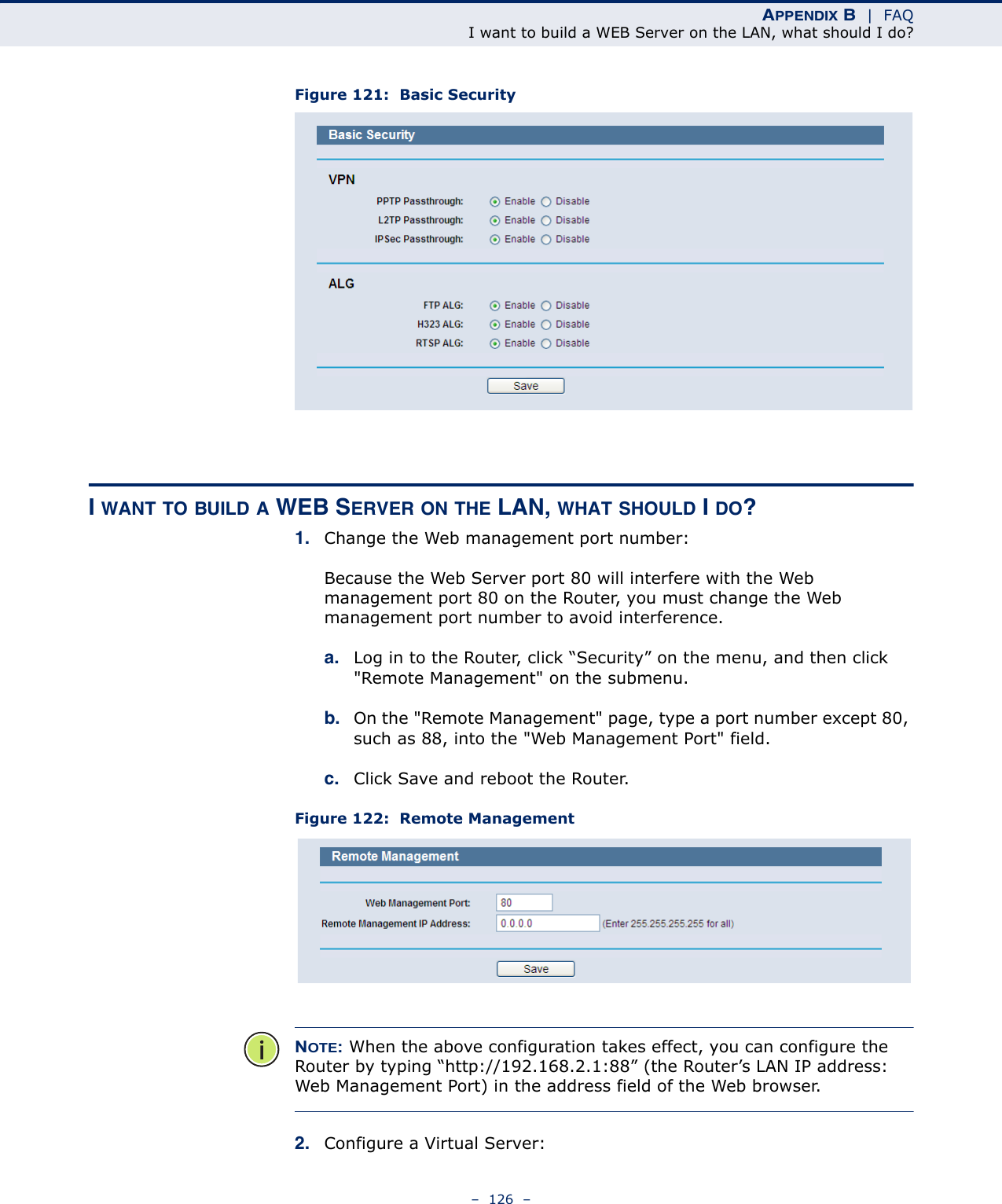 APPENDIX B  |  FAQI want to build a WEB Server on the LAN, what should I do?–  126  –Figure 121:  Basic SecurityI WANT TO BUILD A WEB SERVER ON THE LAN, WHAT SHOULD I DO?1. Change the Web management port number: Because the Web Server port 80 will interfere with the Web management port 80 on the Router, you must change the Web management port number to avoid interference.a. Log in to the Router, click “Security” on the menu, and then click &quot;Remote Management&quot; on the submenu. b. On the &quot;Remote Management&quot; page, type a port number except 80, such as 88, into the &quot;Web Management Port&quot; field. c. Click Save and reboot the Router.Figure 122:  Remote ManagementNOTE: When the above configuration takes effect, you can configure the Router by typing “http://192.168.2.1:88” (the Router’s LAN IP address: Web Management Port) in the address field of the Web browser.2. Configure a Virtual Server: