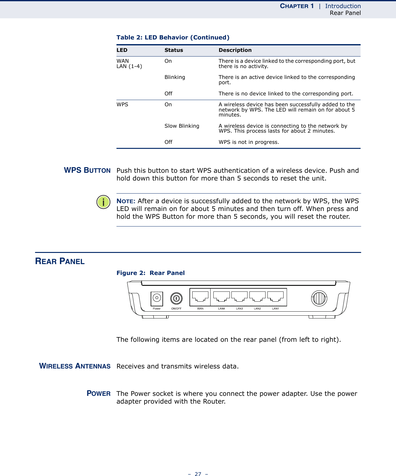 CHAPTER 1  |  IntroductionRear Panel–  27  –WPS BUTTON Push this button to start WPS authentication of a wireless device. Push and hold down this button for more than 5 seconds to reset the unit.NOTE: After a device is successfully added to the network by WPS, the WPS LED will remain on for about 5 minutes and then turn off. When press and hold the WPS Button for more than 5 seconds, you will reset the router.REAR PANELFigure 2:  Rear PanelThe following items are located on the rear panel (from left to right).WIRELESS ANTENNAS Receives and transmits wireless data.POWER The Power socket is where you connect the power adapter. Use the power adapter provided with the Router.WAN LAN (1-4) On There is a device linked to the corresponding port, but there is no activity.Blinking There is an active device linked to the corresponding port.Off There is no device linked to the corresponding port.WPS On A wireless device has been successfully added to the network by WPS. The LED will remain on for about 5 minutes.Slow Blinking A wireless device is connecting to the network by WPS. This process lasts for about 2 minutes.Off WPS is not in progress.Table 2: LED Behavior (Continued)LED Status Description