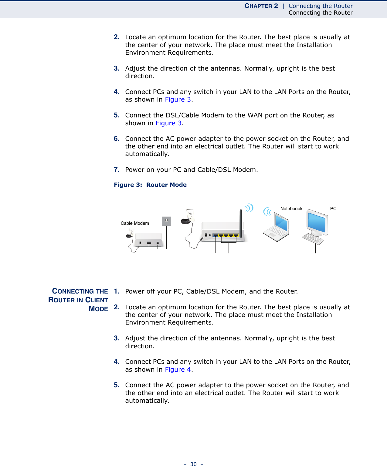 CHAPTER 2  |  Connecting the RouterConnecting the Router–  30  –2. Locate an optimum location for the Router. The best place is usually at the center of your network. The place must meet the Installation Environment Requirements. 3. Adjust the direction of the antennas. Normally, upright is the best direction.4. Connect PCs and any switch in your LAN to the LAN Ports on the Router, as shown in Figure 3. 5. Connect the DSL/Cable Modem to the WAN port on the Router, as shown in Figure 3.6. Connect the AC power adapter to the power socket on the Router, and the other end into an electrical outlet. The Router will start to work automatically.7. Power on your PC and Cable/DSL Modem.Figure 3:  Router ModeCONNECTING THEROUTER IN CLIENTMODE1. Power off your PC, Cable/DSL Modem, and the Router. 2. Locate an optimum location for the Router. The best place is usually at the center of your network. The place must meet the Installation Environment Requirements. 3. Adjust the direction of the antennas. Normally, upright is the best direction.4. Connect PCs and any switch in your LAN to the LAN Ports on the Router, as shown in Figure 4. 5. Connect the AC power adapter to the power socket on the Router, and the other end into an electrical outlet. The Router will start to work automatically.PCNoteboookCable Modem