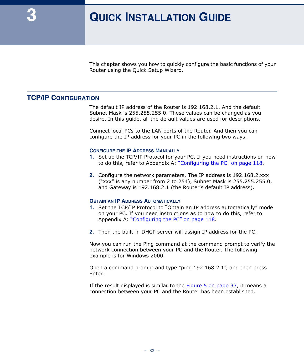 –  32  –3QUICK INSTALLATION GUIDEThis chapter shows you how to quickly configure the basic functions of your Router using the Quick Setup Wizard.TCP/IP CONFIGURATIONThe default IP address of the Router is 192.168.2.1. And the default Subnet Mask is 255.255.255.0. These values can be changed as you desire. In this guide, all the default values are used for descriptions.Connect local PCs to the LAN ports of the Router. And then you can configure the IP address for your PC in the following two ways.CONFIGURE THE IP ADDRESS MANUALLY1. Set up the TCP/IP Protocol for your PC. If you need instructions on how to do this, refer to Appendix A: “Configuring the PC” on page 118.2. Configure the network parameters. The IP address is 192.168.2.xxx (“xxx” is any number from 2 to 254), Subnet Mask is 255.255.255.0, and Gateway is 192.168.2.1 (the Router&apos;s default IP address).OBTAIN AN IP ADDRESS AUTOMATICALLY1. Set the TCP/IP Protocol to “Obtain an IP address automatically” mode on your PC. If you need instructions as to how to do this, refer to Appendix A: “Configuring the PC” on page 118.2. Then the built-in DHCP server will assign IP address for the PC.Now you can run the Ping command at the command prompt to verify the network connection between your PC and the Router. The following example is for Windows 2000.Open a command prompt and type “ping 192.168.2.1”, and then press Enter.If the result displayed is similar to the Figure 5 on page 33, it means a connection between your PC and the Router has been established. 